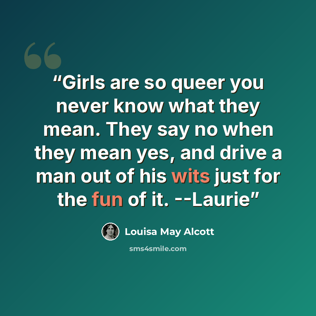 “Girls are so queer you never know what they mean. They say no when they mean yes, and drive a man out of his wits just for the fun of it. --Laurie” quote by Louisa May Alcott