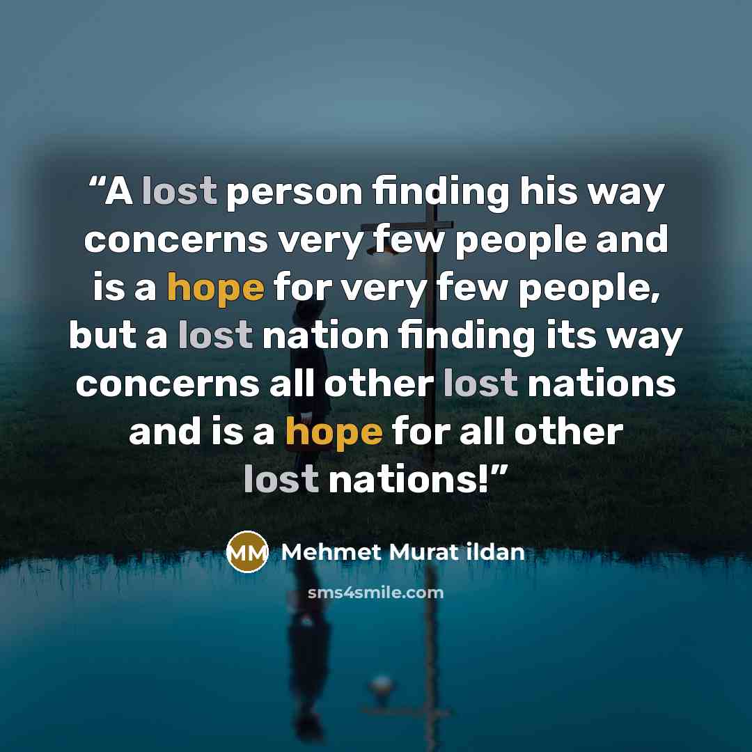 “A lost person finding his way concerns very few people and is a hope for very few people, but a lost nation finding its way concerns all other lost nations and is a hope for all other lost nations!” quote by Mehmet Murat ildan