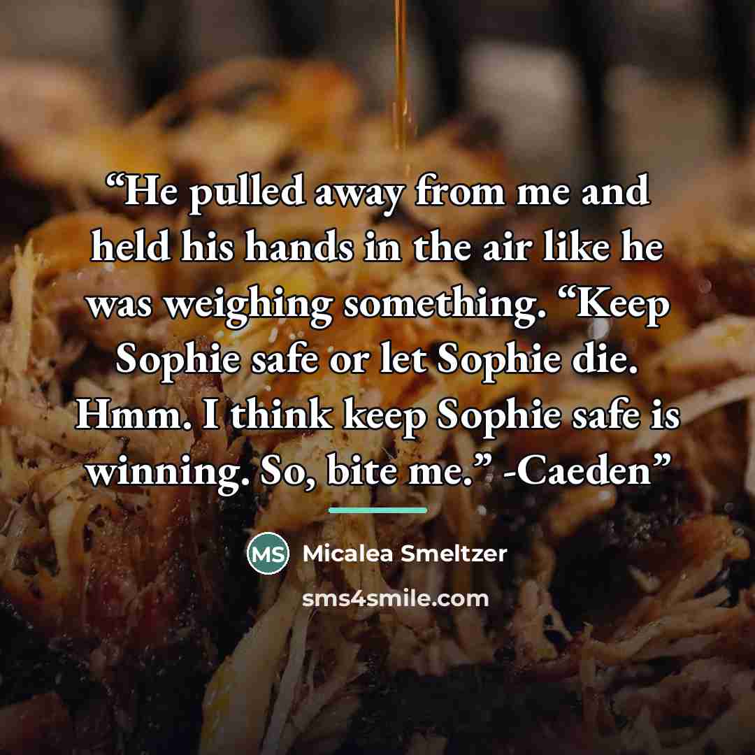 “He pulled away from me and held his hands in the air like he was weighing something. “Keep Sophie safe or let Sophie die. Hmm. I think keep Sophie safe is winning. So, bite me.” -Caeden” quote by Micalea Smeltzer