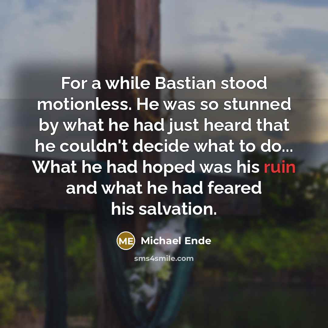 “For a while Bastian stood motionless. He was so stunned by what he had just heard that he couldn't decide what to do... What he had hoped was his ruin and what he had feared his salvation.” quote by Michael Ende