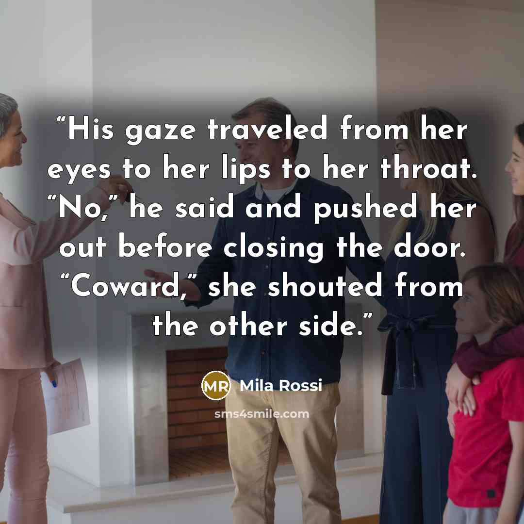 “His gaze traveled from her eyes to her lips to her throat. “No,” he said and pushed her out before closing the door. “Coward,” she shouted from the other side.” quote by Mila Rossi
