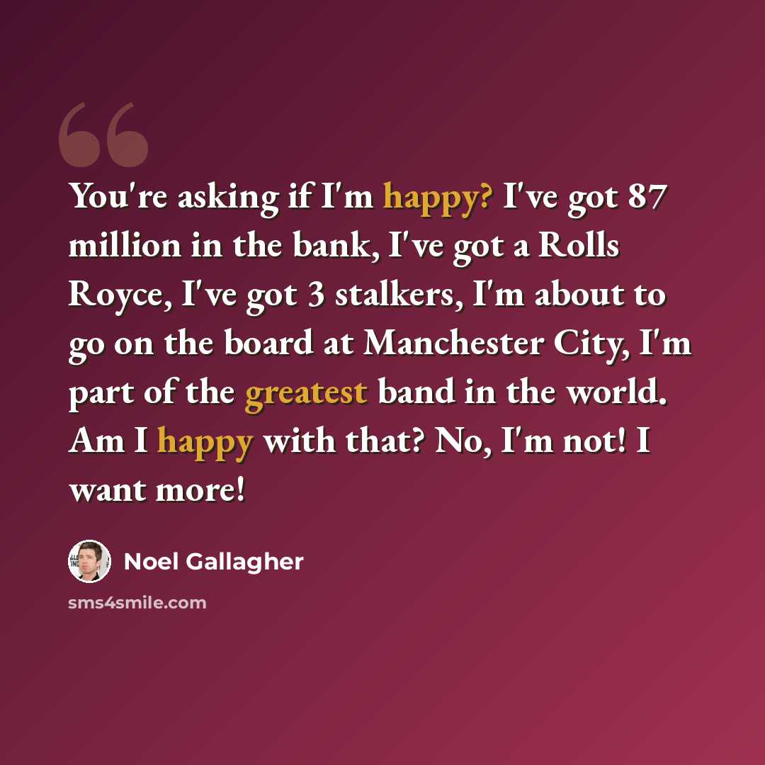 “You're asking if I'm happy? I've got 87 million in the bank, I've got a Rolls Royce, I've got 3 stalkers, I'm about to go on the board at Manchester City, I'm part of the greatest band in the world. Am I happy with that? No, I'm not! I want more!” quote by Noel Gallagher