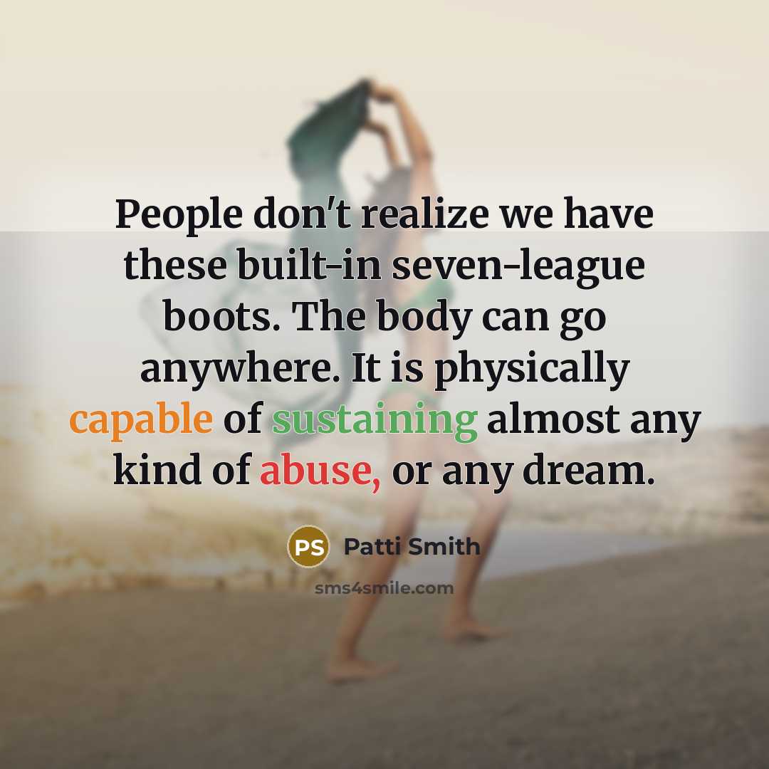 “People don't realize we have these built-in seven-league boots. The body can go anywhere. It is physically capable of sustaining almost any kind of abuse, or any dream.” quote by Patti Smith