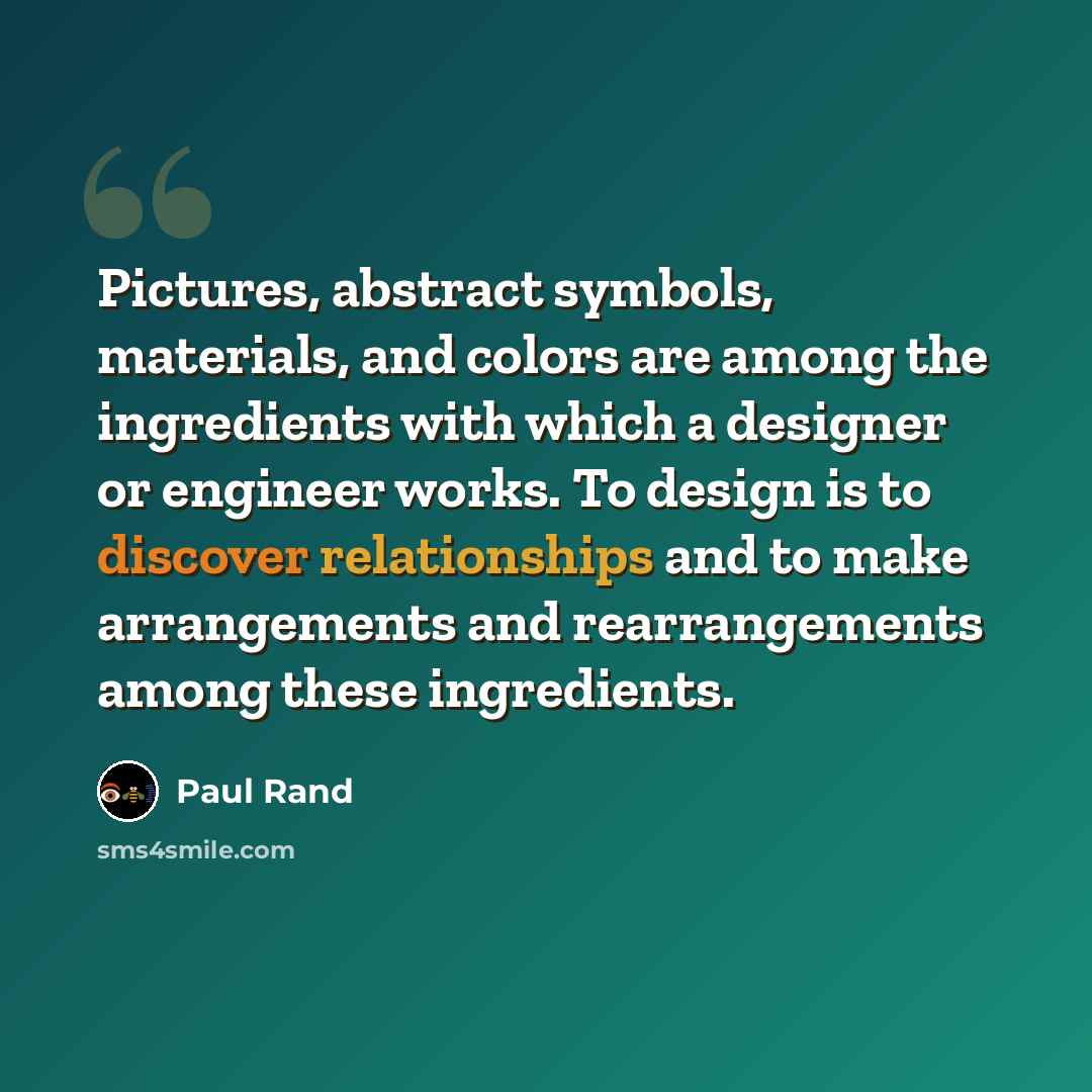 “Pictures, abstract symbols, materials, and colors are among the ingredients with which a designer or engineer works. To design is to discover relationships and to make arrangements and rearrangements among these ingredients.” quote by Paul Rand