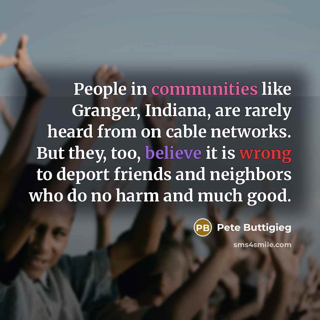 “People in communities like Granger, Indiana, are rarely heard from on cable networks. But they, too, believe it is wrong to deport friends and neighbors who do no harm and much good.” quote by Pete Buttigieg