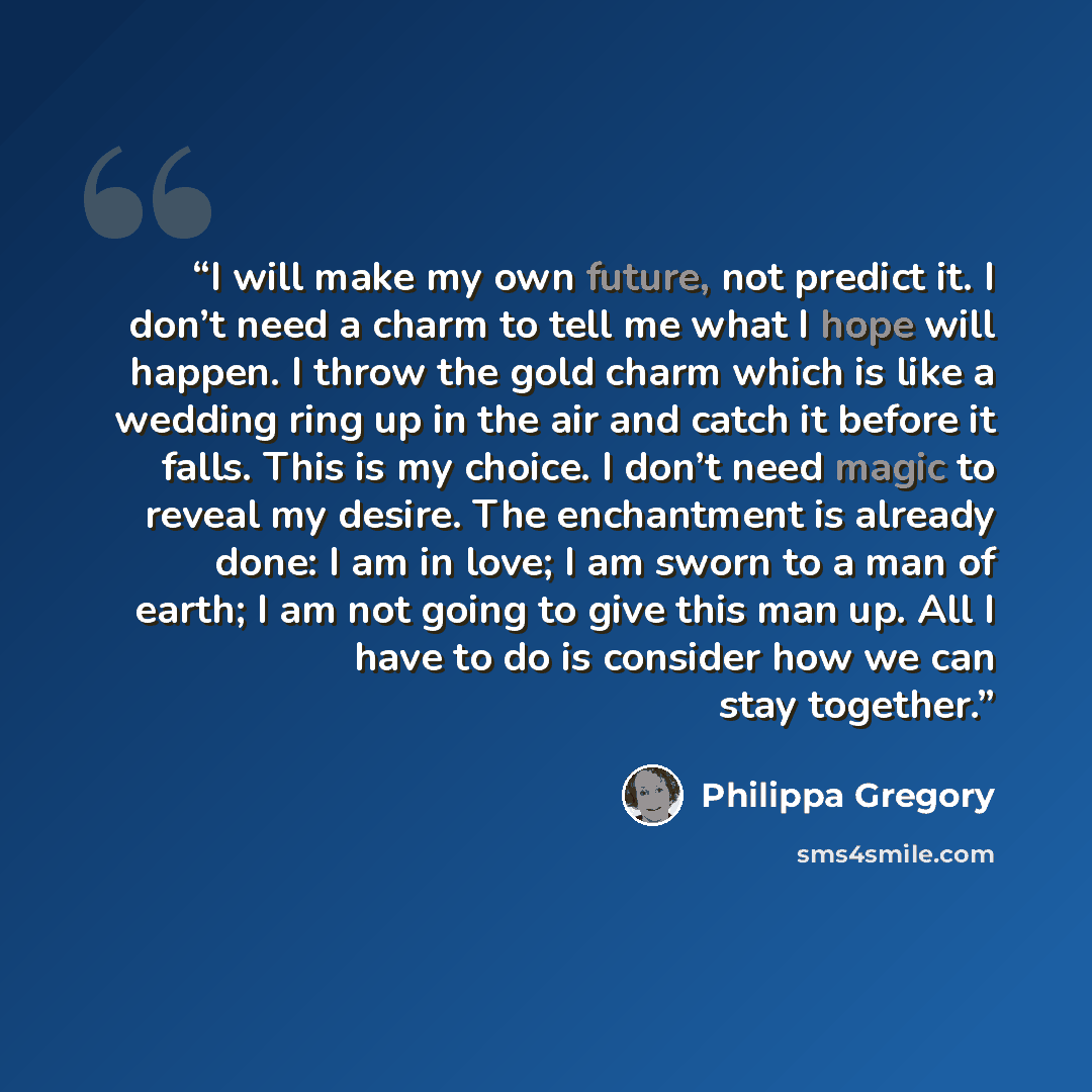 “I will make my own future, not predict it. I don’t need a charm to tell me what I hope will happen. I throw the gold charm which is like a wedding ring up in the air and catch it before it falls. This is my choice. I don’t need magic to reveal my desire. The enchantment is already done: I am in…” quote by Philippa Gregory