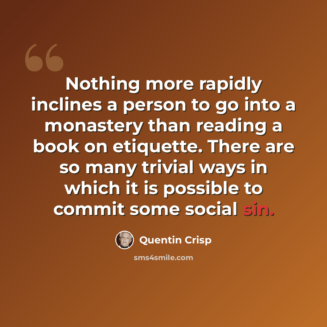 “Nothing more rapidly inclines a person to go into a monastery than reading a book on etiquette. There are so many trivial ways in which it is possible to commit some social sin.” quote by Quentin Crisp