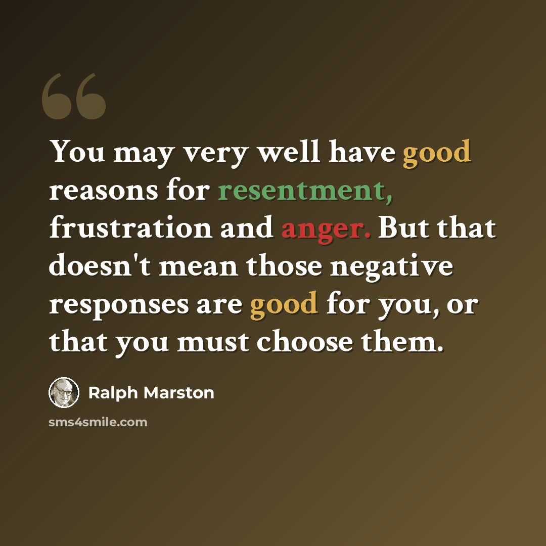 “You may very well have good reasons for resentment, frustration and anger. But that doesn't mean those negative responses are good for you, or that you must choose them.” quote by Ralph Marston