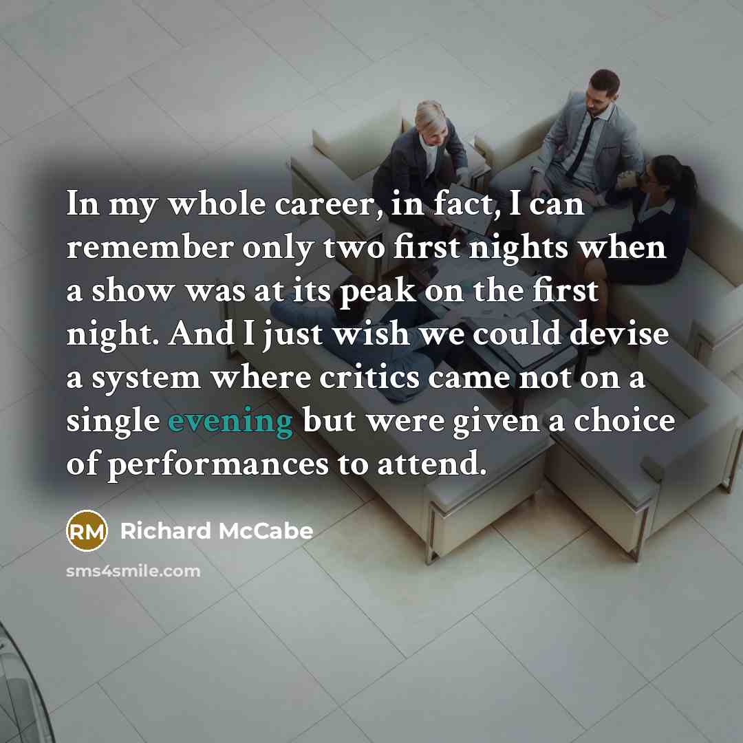 “In my whole career, in fact, I can remember only two first nights when a show was at its peak on the first night. And I just wish we could devise a system where critics came not on a single evening but were given a choice of performances to attend.” quote by Richard McCabe