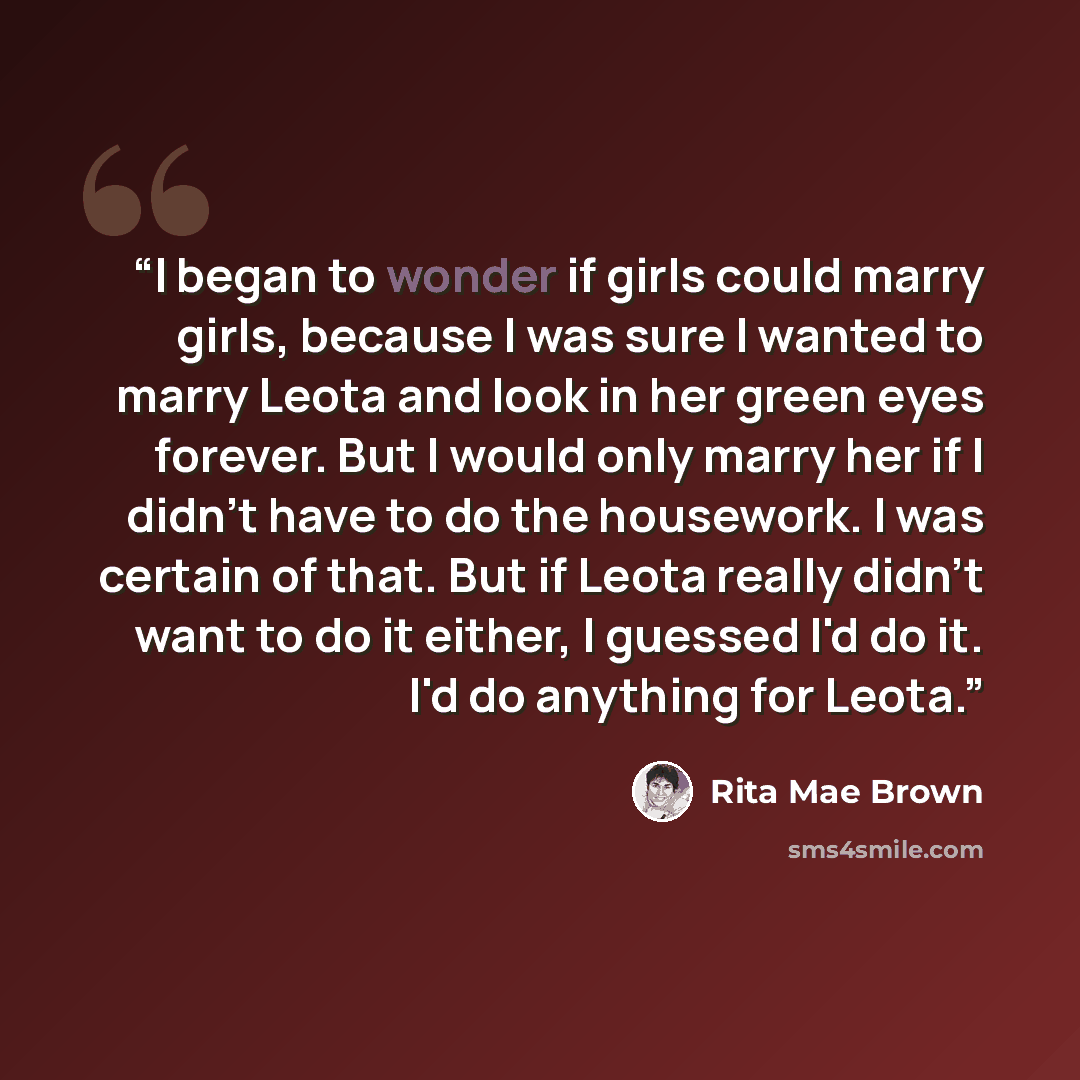 “I began to wonder if girls could marry girls, because I was sure I wanted to marry Leota and look in her green eyes forever. But I would only marry her if I didn't have to do the housework. I was certain of that. But if Leota really didn't want to do it either, I guessed I'd do it. I'd do anything…” quote by Rita Mae Brown