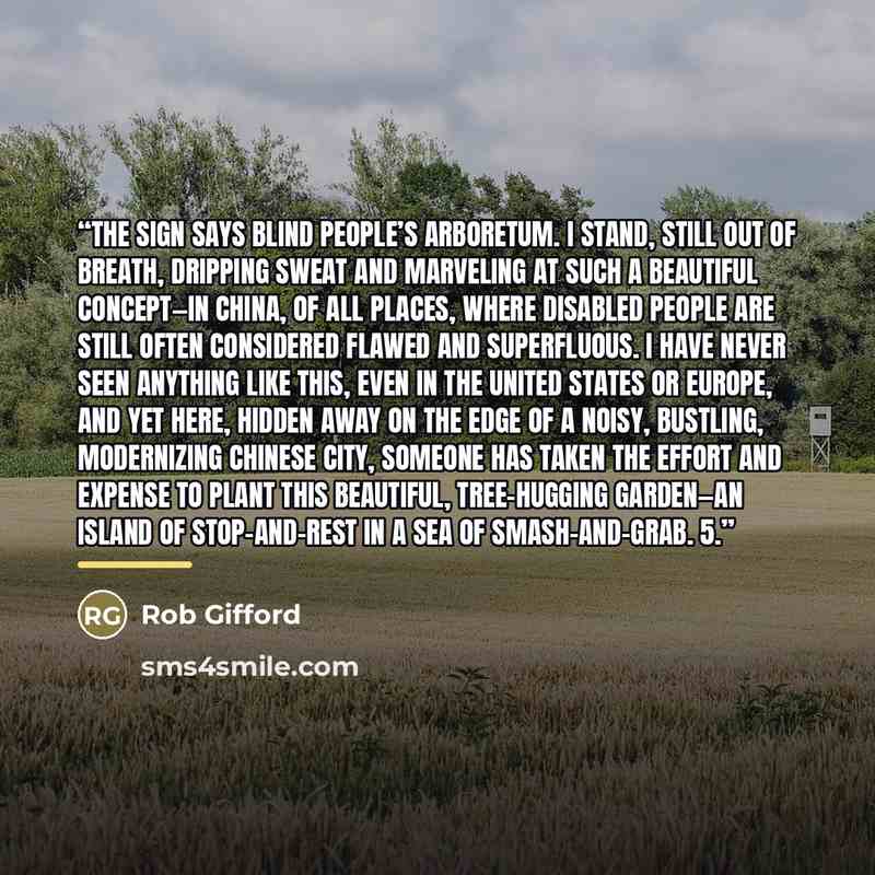 “The sign says BLIND PEOPLE’S ARBORETUM. I stand, still out of breath, dripping sweat and marveling at such a beautiful concept—in China, of all places, where disabled people are still often considered flawed and superfluous. I have never seen anything like this, even in the United States or…” quote by Rob Gifford