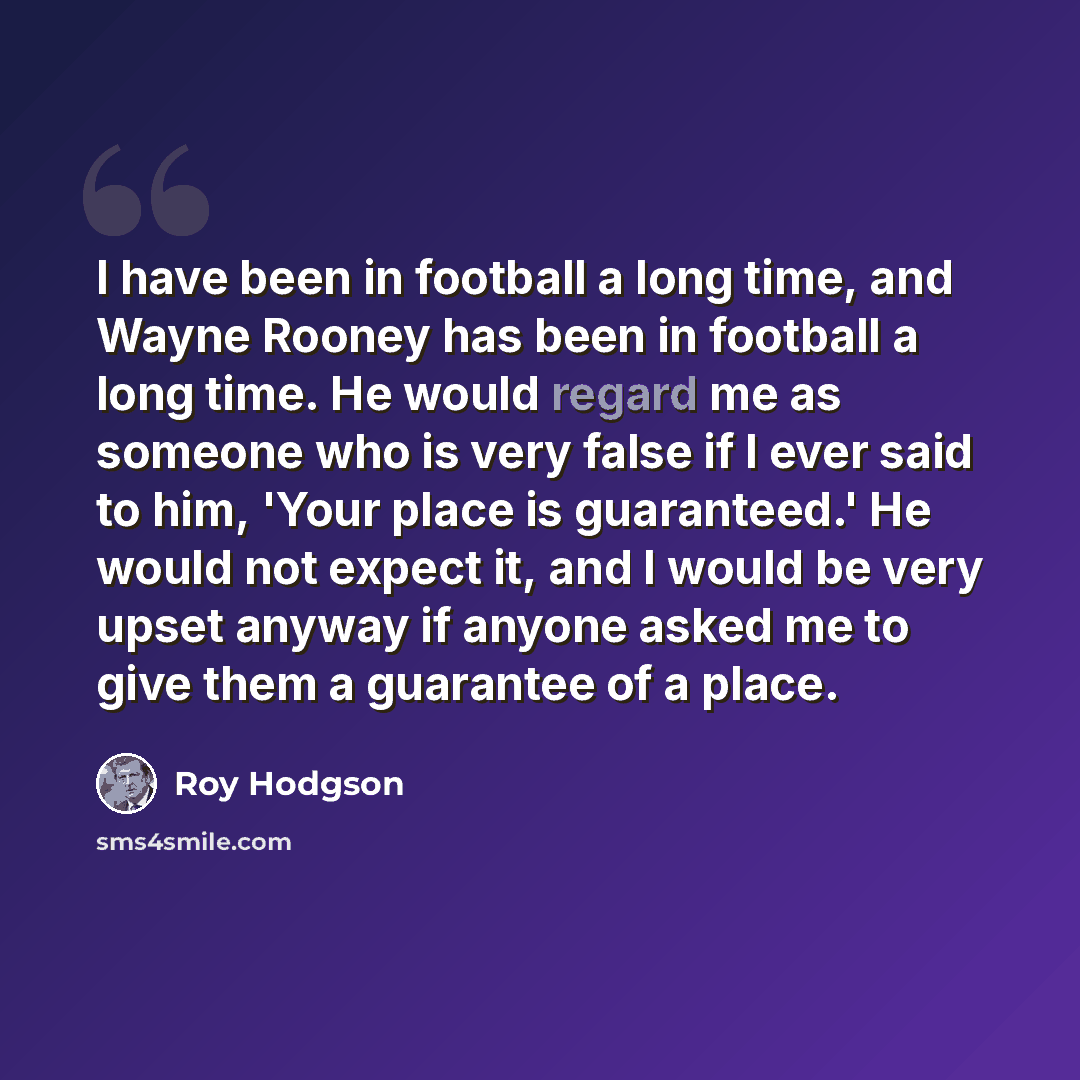 “I have been in football a long time, and Wayne Rooney has been in football a long time. He would regard me as someone who is very false if I ever said to him, 'Your place is guaranteed.' He would not expect it, and I would be very upset anyway if anyone asked me to give them a guarantee of a place.” quote by Roy Hodgson