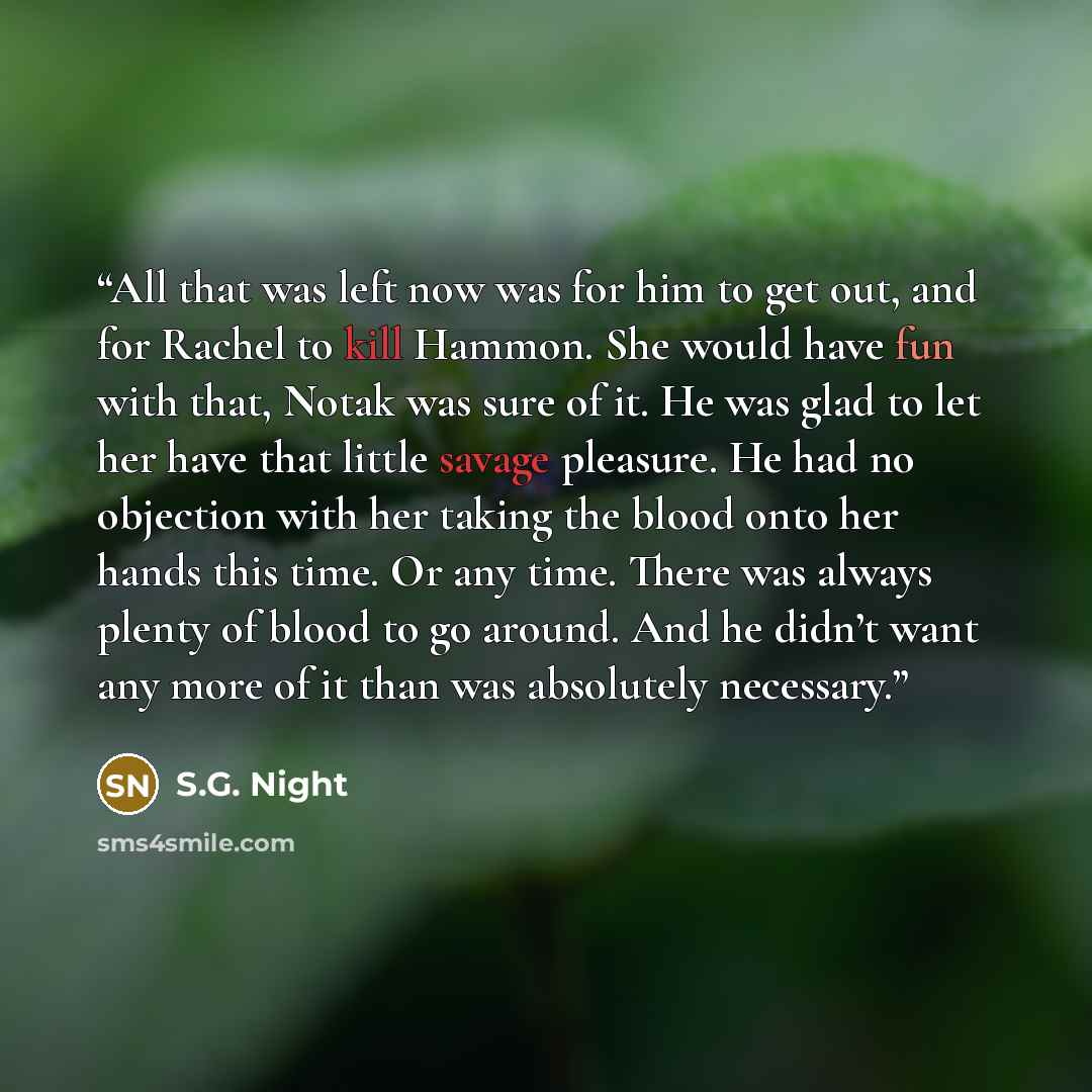 “All that was left now was for him to get out, and for Rachel to kill Hammon. She would have fun with that, Notak was sure of it. He was glad to let her have that little savage pleasure. He had no objection with her taking the blood onto her hands this time. Or any time. There was always plenty of…” quote by S.G. Night