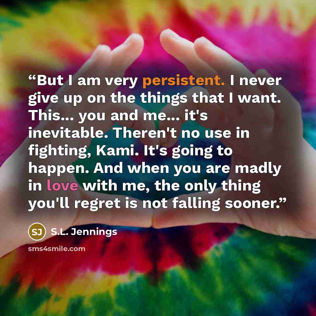 “But I am very persistent. I never give up on the things that I want. This... you and me... it's inevitable. Theren't no use in fighting, Kami. It's going to happen. And when you are madly in love with me, the only thing you'll regret is not falling sooner.” quote by S.L. Jennings