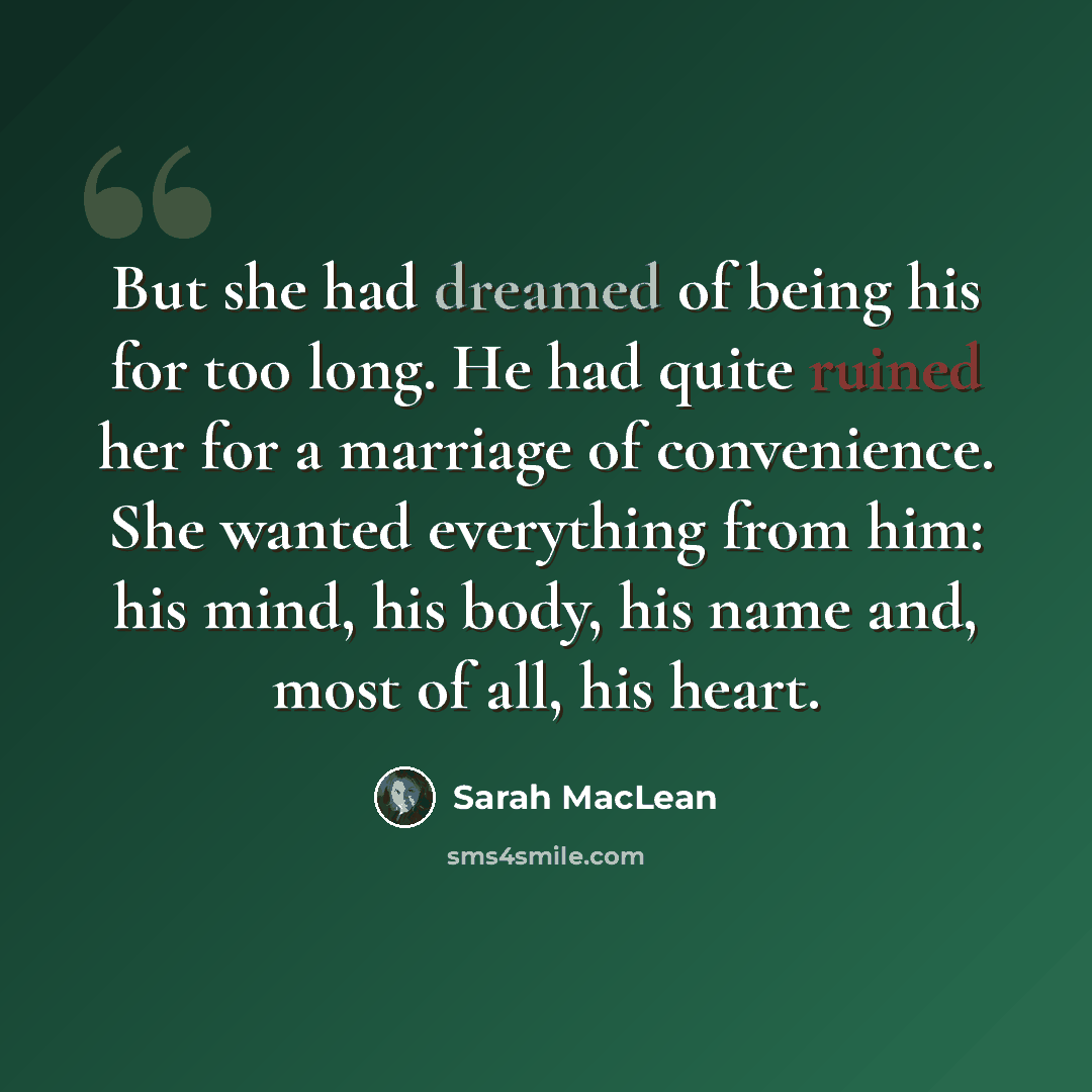 “But she had dreamed of being his for too long. He had quite ruined her for a marriage of convenience. She wanted everything from him: his mind, his body, his name and, most of all, his heart.” quote by Sarah MacLean