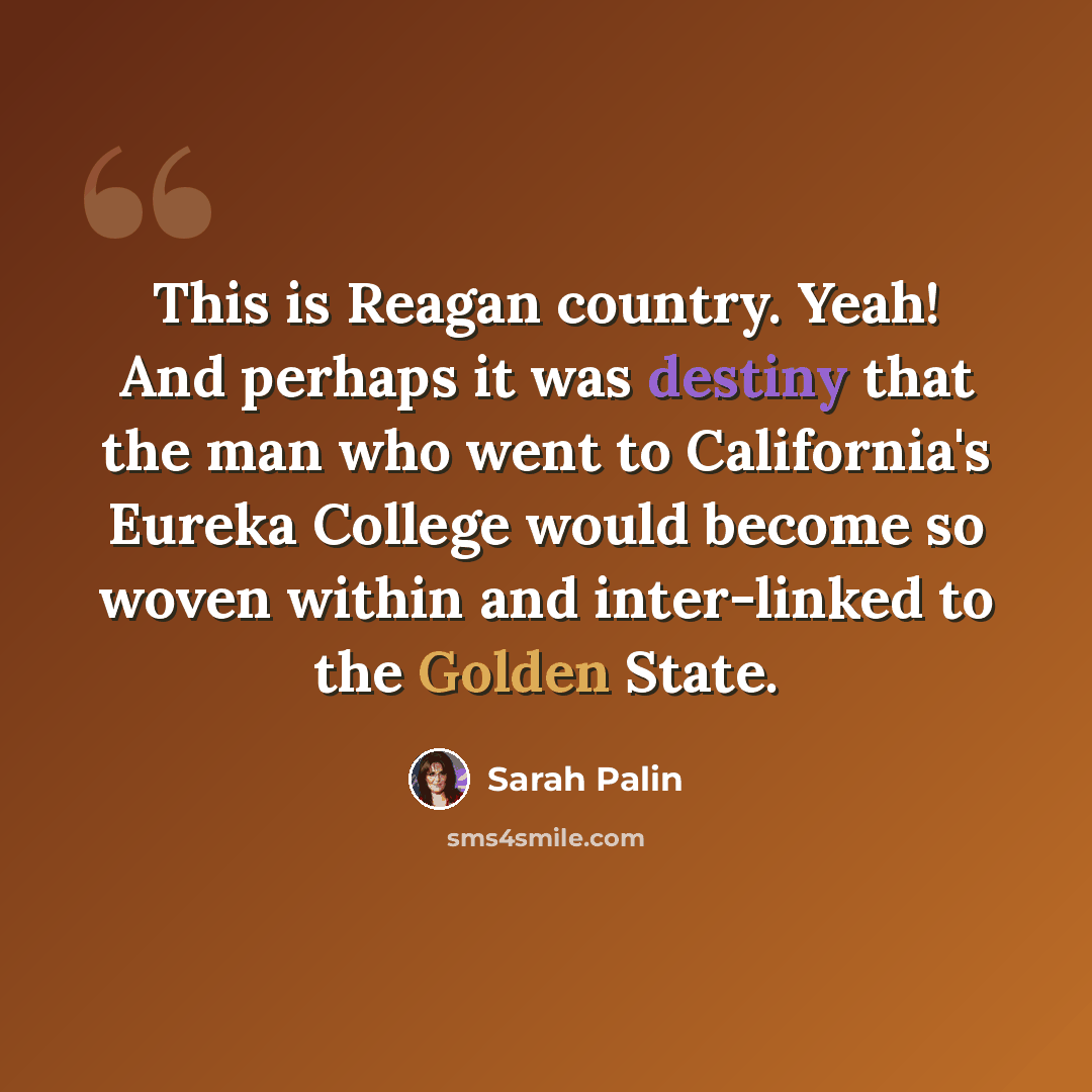 “This is Reagan country. Yeah! And perhaps it was destiny that the man who went to California's Eureka College would become so woven within and inter-linked to the Golden State.” quote by Sarah Palin