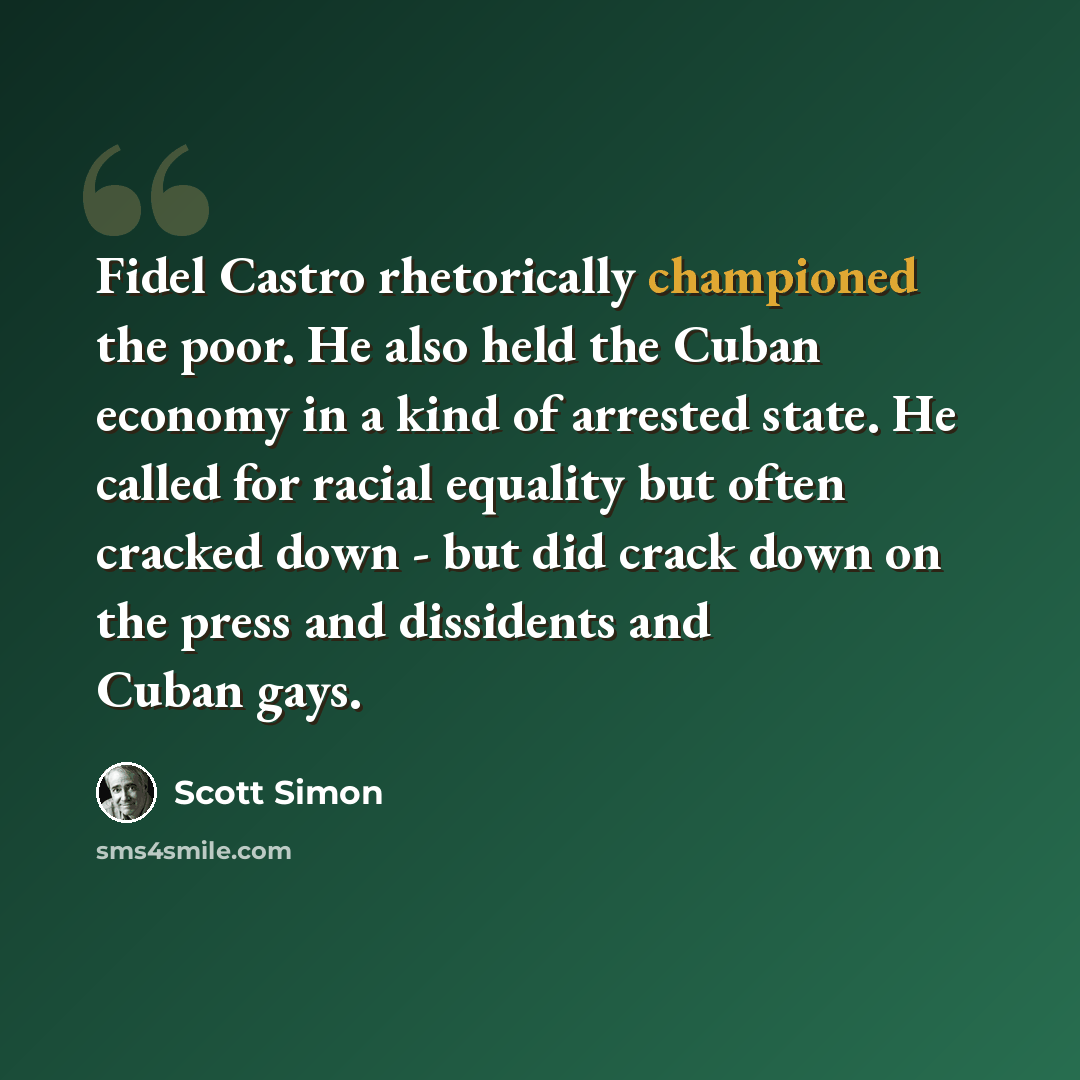 “Fidel Castro rhetorically championed the poor. He also held the Cuban economy in a kind of arrested state. He called for racial equality but often cracked down - but did crack down on the press and dissidents and Cuban gays.” quote by Scott Simon