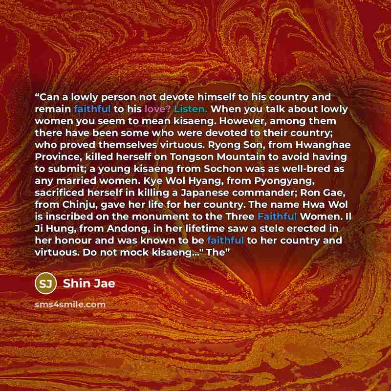 “Can a lowly person not devote himself to his country and remain faithful to his love? Listen. When you talk about lowly women you seem to mean kisaeng. However, among them there have been some who were devoted to their country; who proved themselves virtuous. Ryong Son, from Hwanghae Province…” quote by Shin Jae