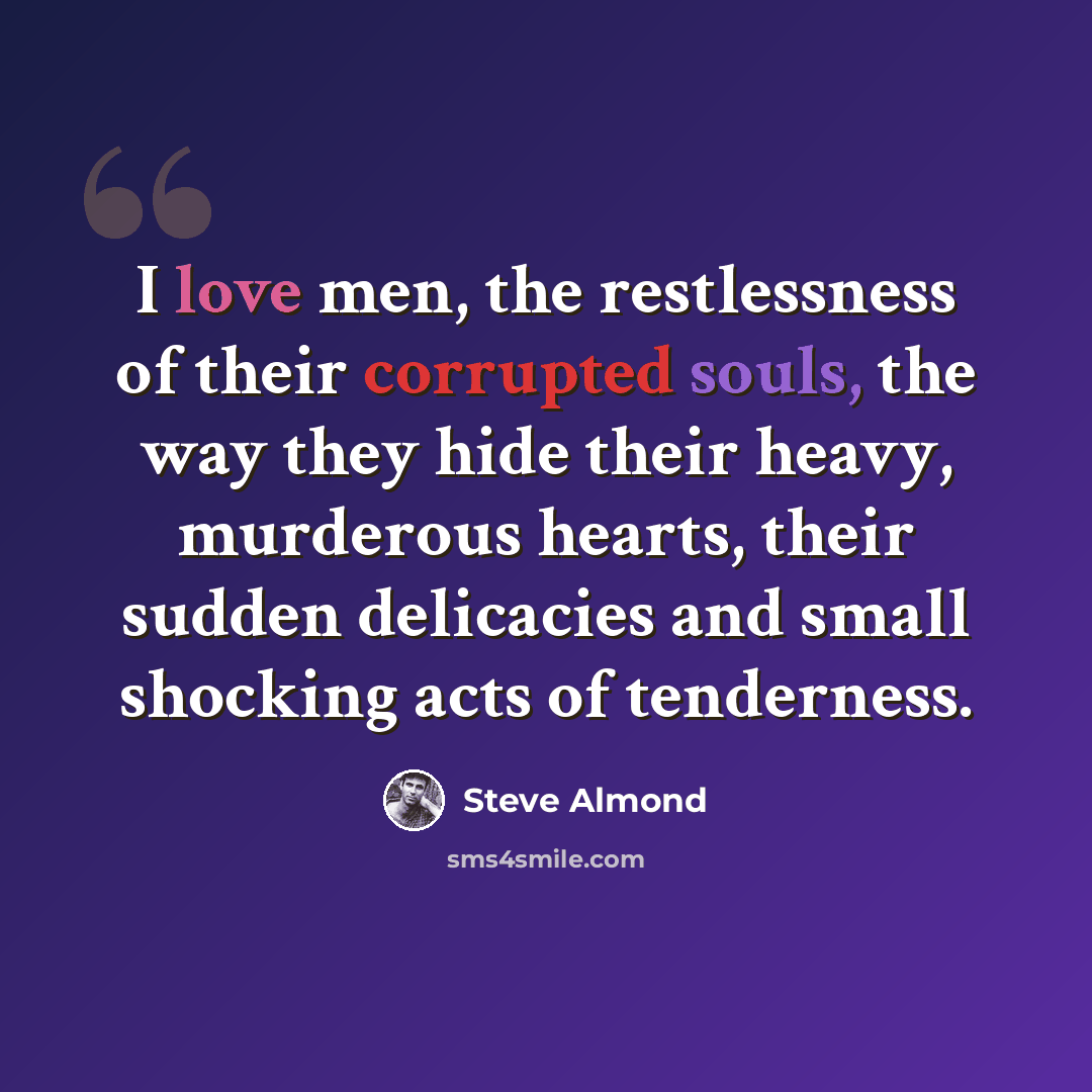 “I love men, the restlessness of their corrupted souls, the way they hide their heavy, murderous hearts, their sudden delicacies and small shocking acts of tenderness.” quote by Steve Almond