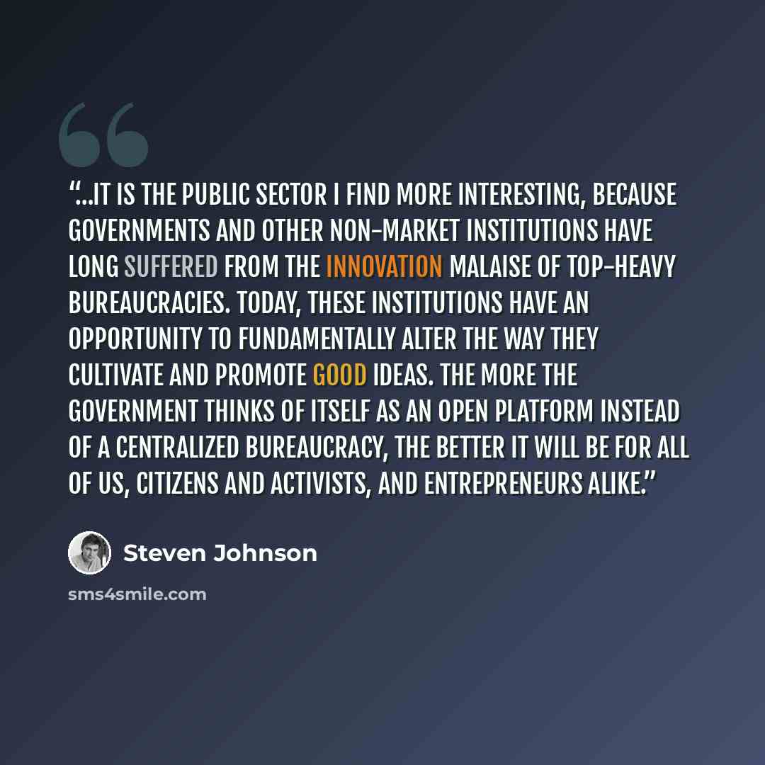 “…it is the public sector I find more interesting, because governments and other non-market institutions have long suffered from the innovation malaise of top-heavy bureaucracies. Today, these institutions have an opportunity to fundamentally alter the way they cultivate and promote good ideas. The…” quote by Steven Johnson