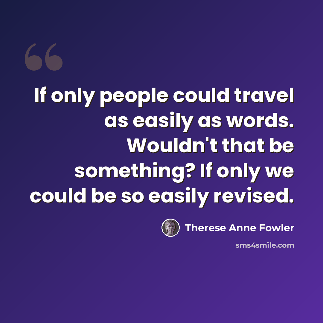 “If only people could travel as easily as words. Wouldn't that be something? If only we could be so easily revised.” quote by Therese Anne Fowler