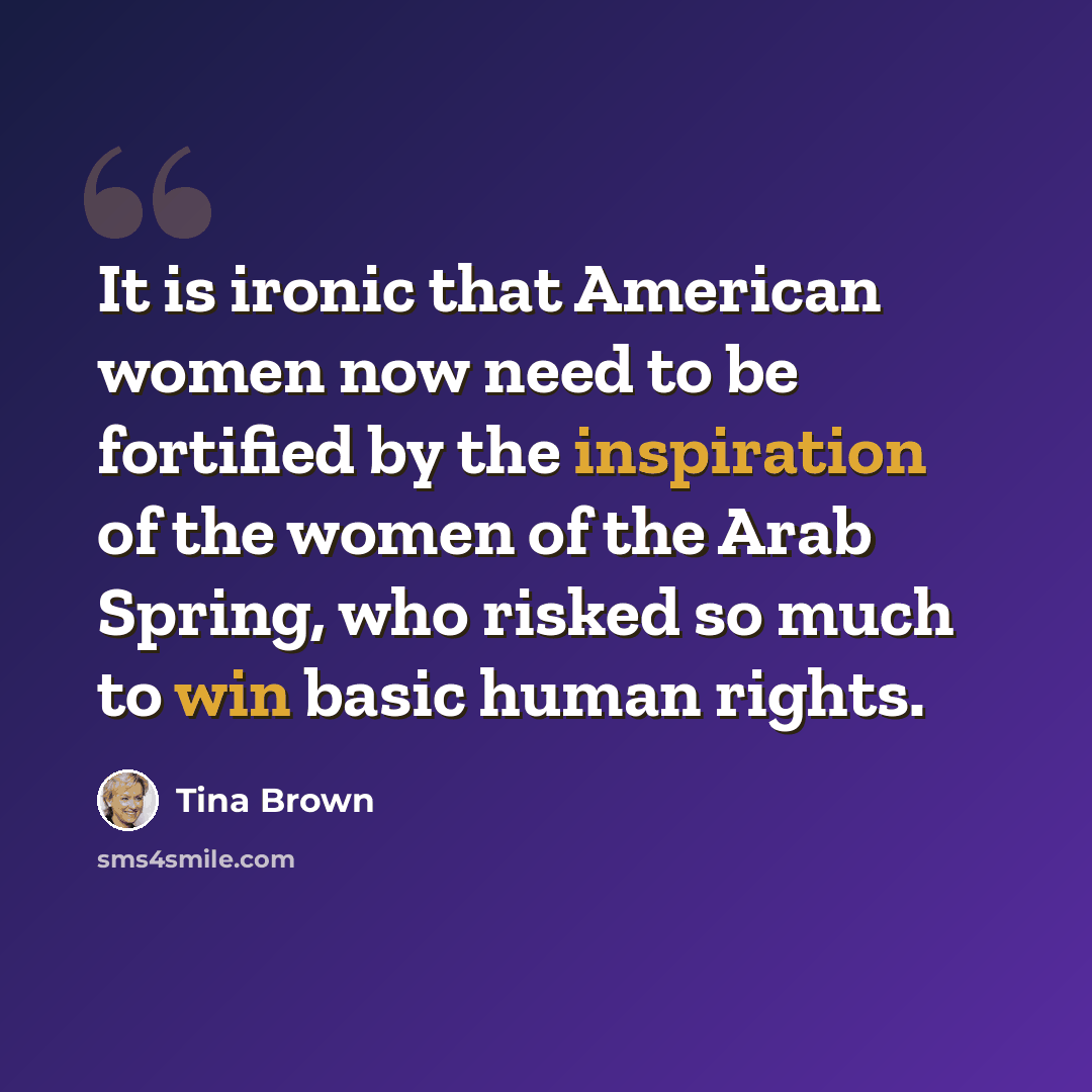 “It is ironic that American women now need to be fortified by the inspiration of the women of the Arab Spring, who risked so much to win basic human rights.” quote by Tina Brown
