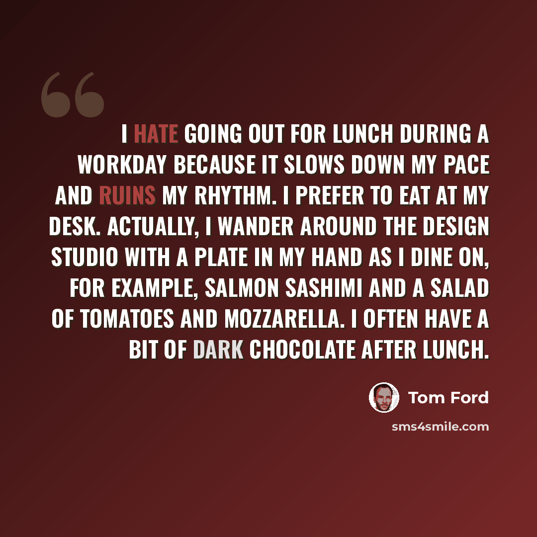 “I hate going out for lunch during a workday because it slows down my pace and ruins my rhythm. I prefer to eat at my desk. Actually, I wander around the design studio with a plate in my hand as I dine on, for example, salmon sashimi and a salad of tomatoes and mozzarella. I often have a bit of…” quote by Tom Ford