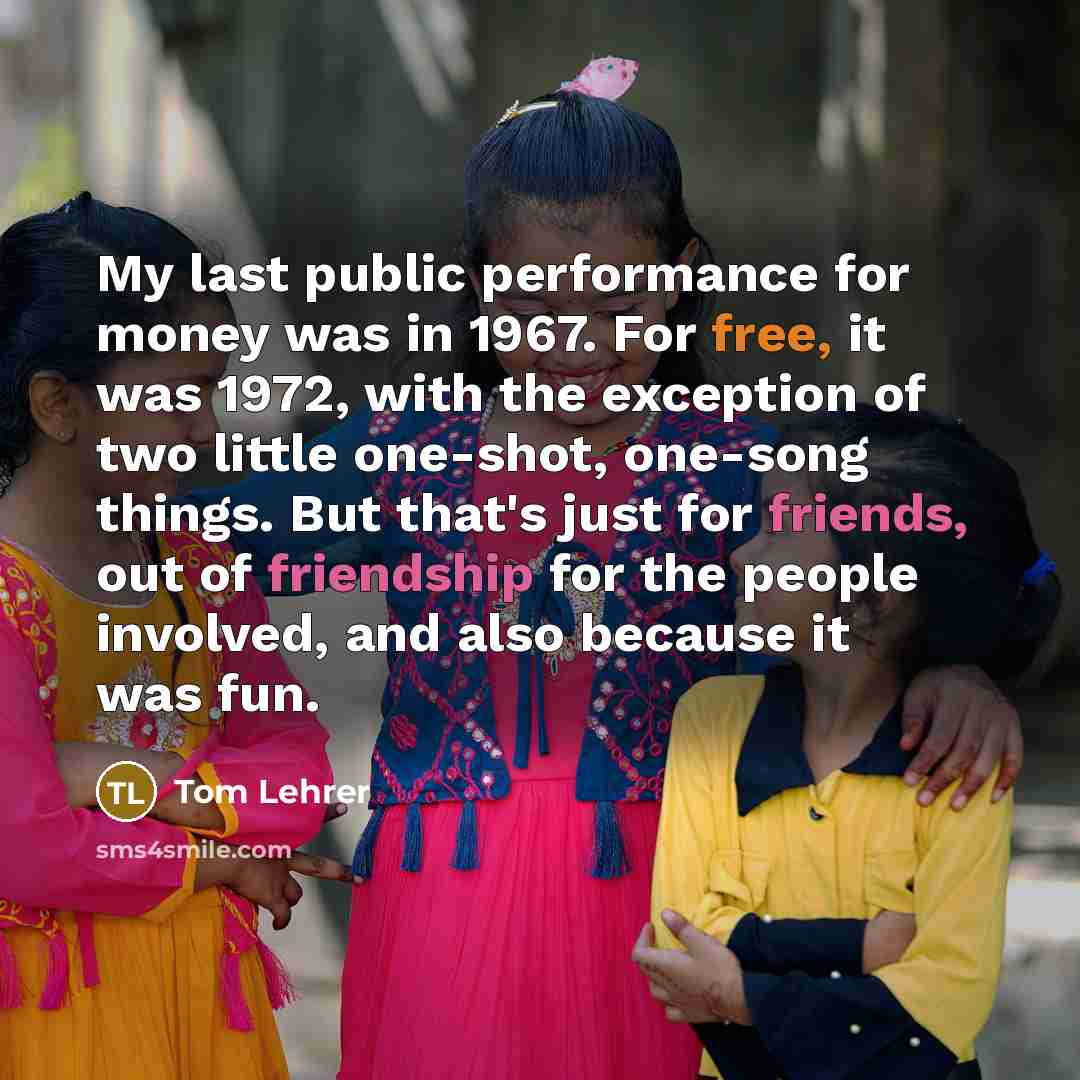 “My last public performance for money was in 1967. For free, it was 1972, with the exception of two little one-shot, one-song things. But that's just for friends, out of friendship for the people involved, and also because it was fun.” quote by Tom Lehrer