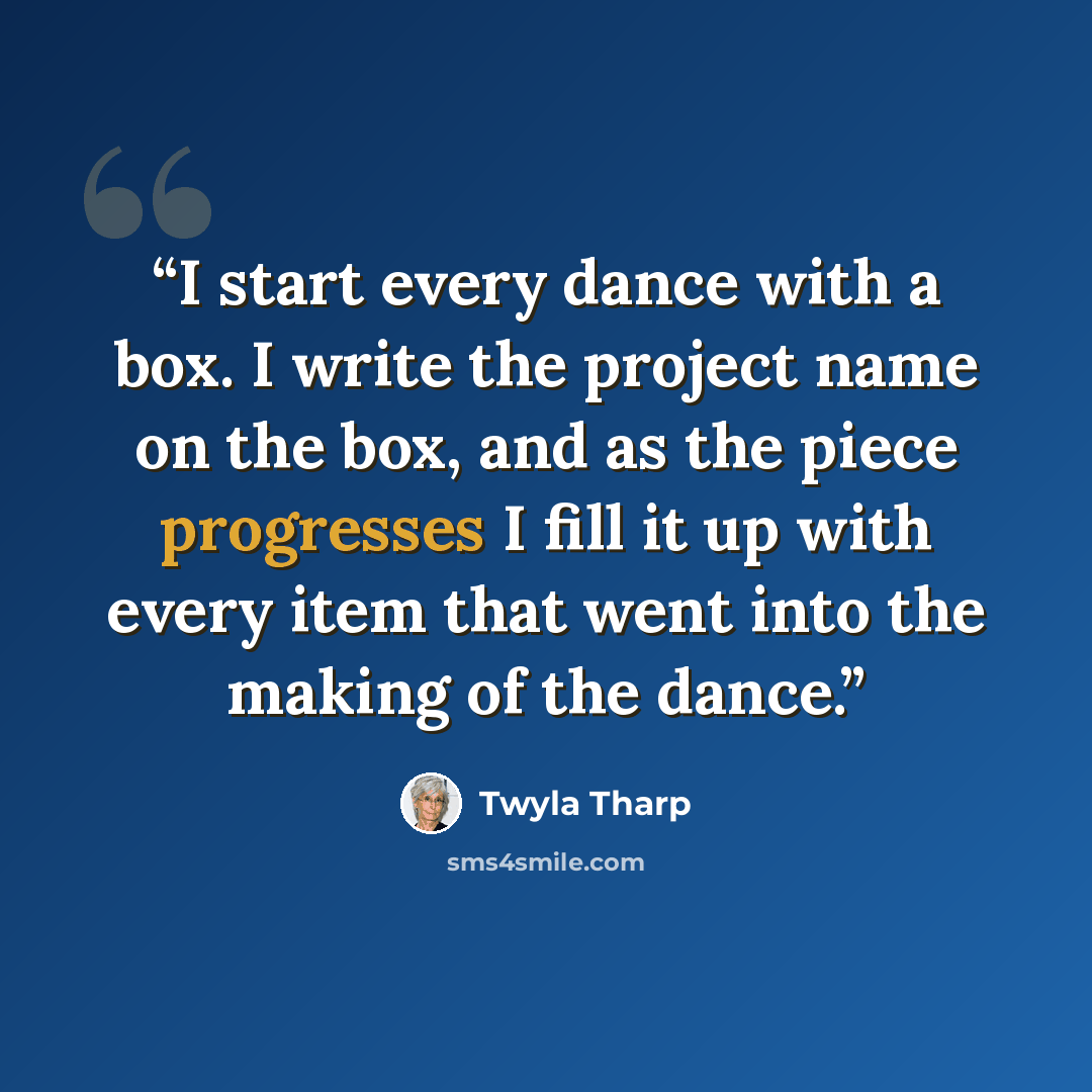 “I start every dance with a box. I write the project name on the box, and as the piece progresses I fill it up with every item that went into the making of the dance.” quote by Twyla Tharp