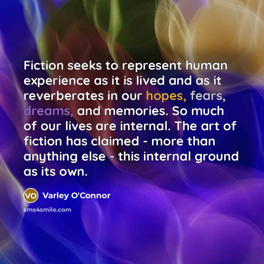“Fiction seeks to represent human experience as it is lived and as it reverberates in our hopes, fears, dreams, and memories. So much of our lives are internal. The art of fiction has claimed - more than anything else - this internal ground as its own.” quote by Varley O'Connor