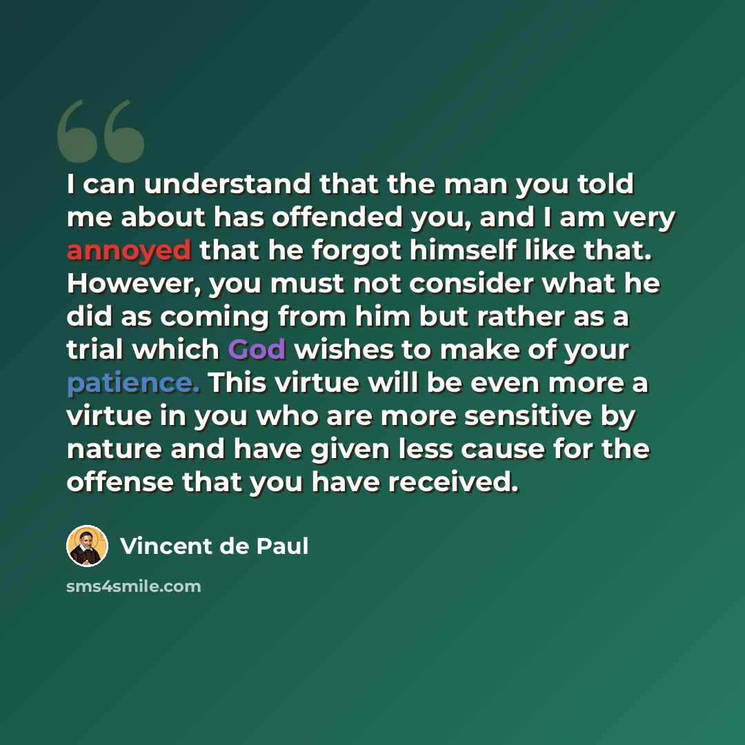 “I can understand that the man you told me about has offended you, and I am very annoyed that he forgot himself like that. However, you must not consider what he did as coming from him but rather as a trial which God wishes to make of your patience. This virtue will be even more a virtue in you who…” quote by Vincent de Paul