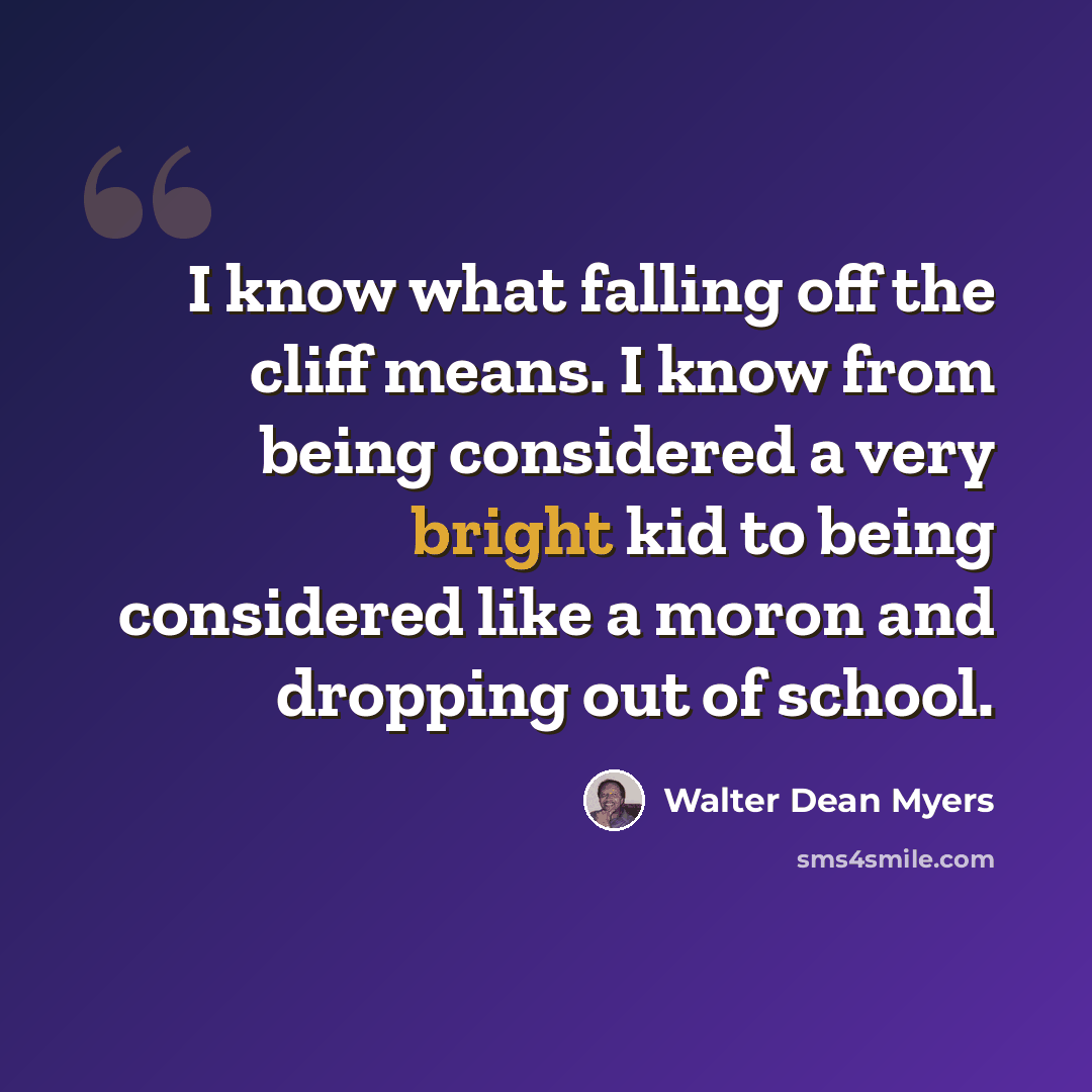 “I know what falling off the cliff means. I know from being considered a very bright kid to being considered like a moron and dropping out of school.” quote by Walter Dean Myers