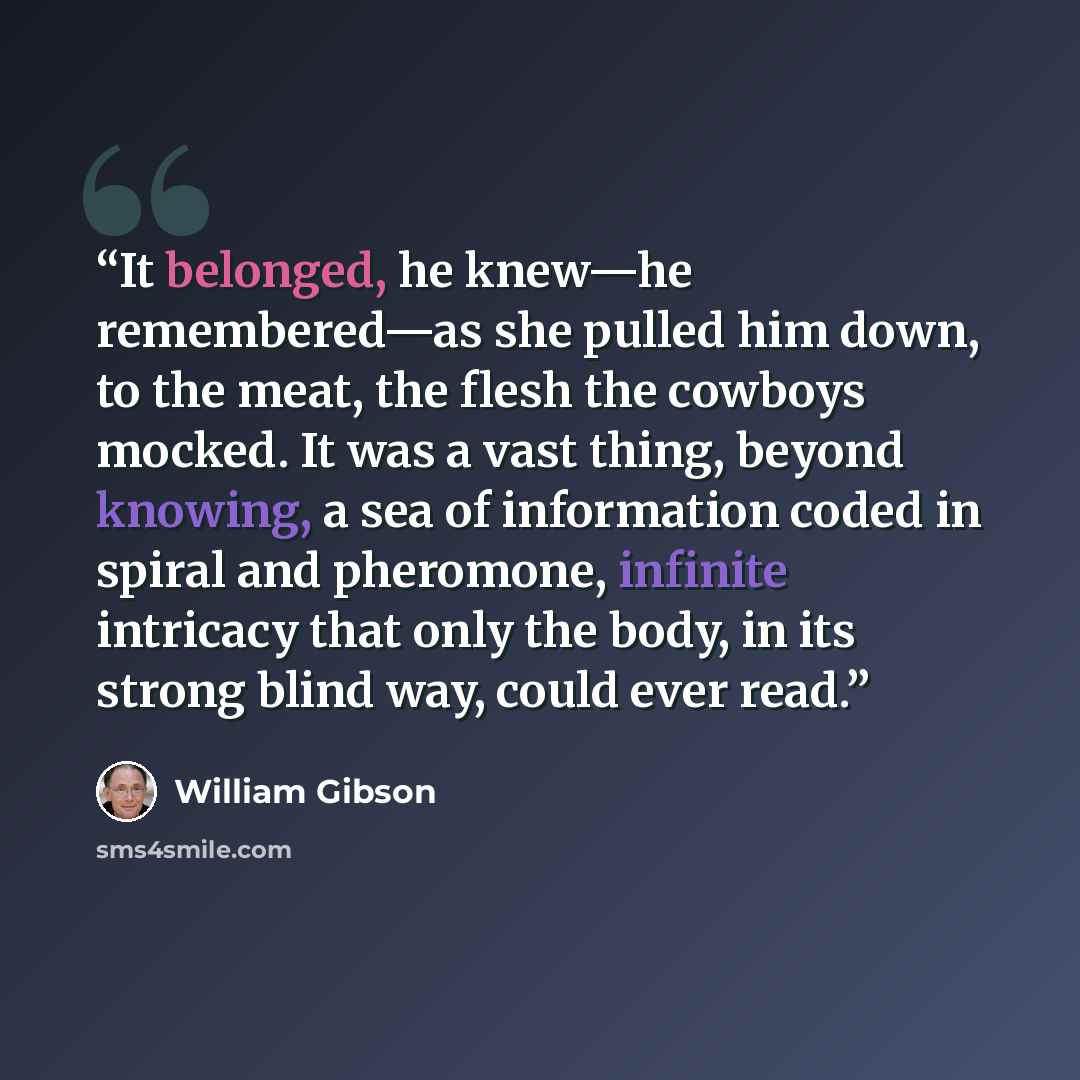 “It belonged, he knew—he remembered—as she pulled him down, to the meat, the flesh the cowboys mocked. It was a vast thing, beyond knowing, a sea of information coded in spiral and pheromone, infinite intricacy that only the body, in its strong blind way, could ever read.” quote by William Gibson