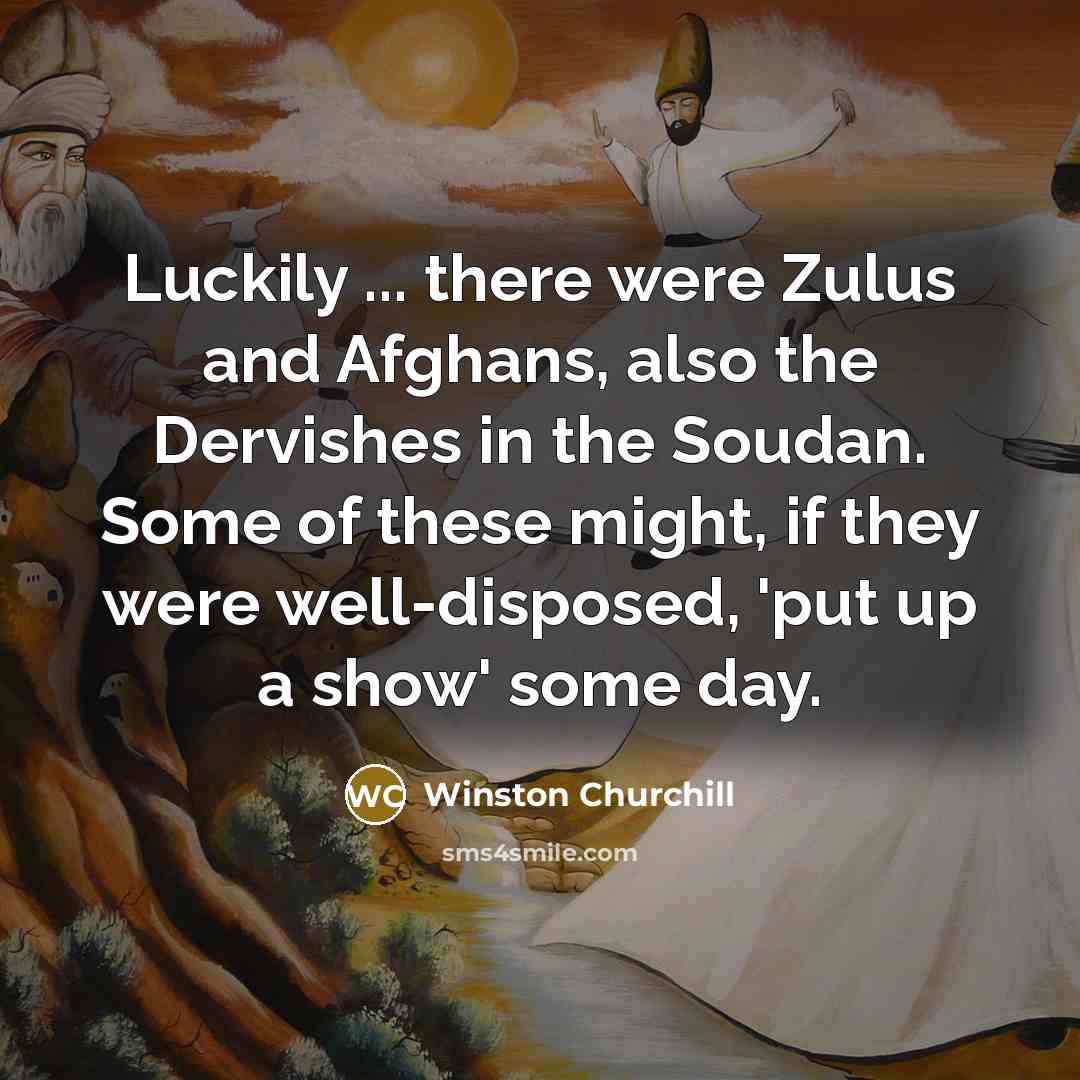 “Luckily ... there were Zulus and Afghans, also the Dervishes in the Soudan. Some of these might, if they were well-disposed, 'put up a show' some day.” quote by Winston Churchill