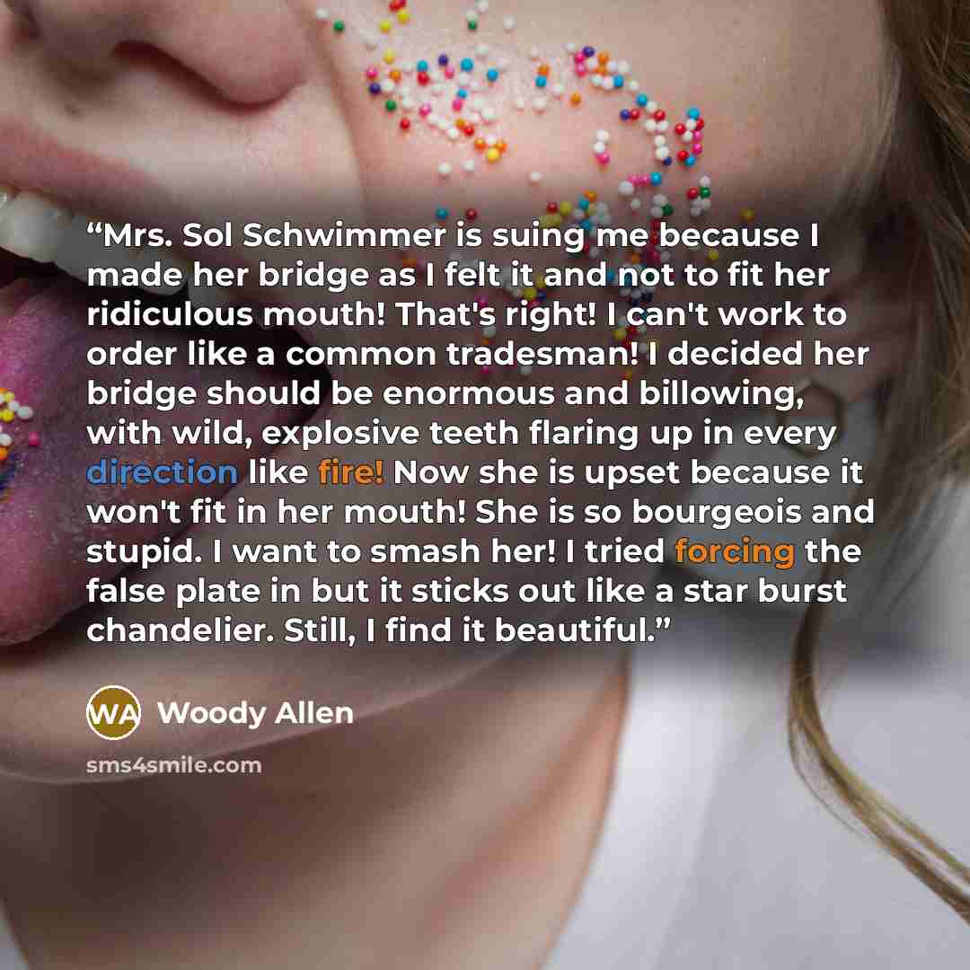 “Mrs. Sol Schwimmer is suing me because I made her bridge as I felt it and not to fit her ridiculous mouth! That's right! I can't work to order like a common tradesman! I decided her bridge should be enormous and billowing, with wild, explosive teeth flaring up in every direction like fire! Now she…” quote by Woody Allen