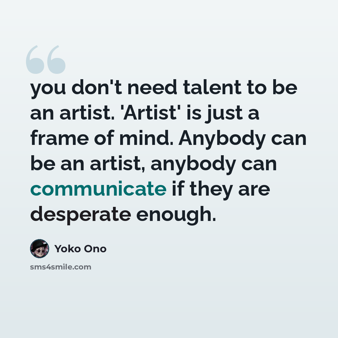 “you don't need talent to be an artist. 'Artist' is just a frame of mind. Anybody can be an artist, anybody can communicate if they are desperate enough.” quote by Yoko Ono