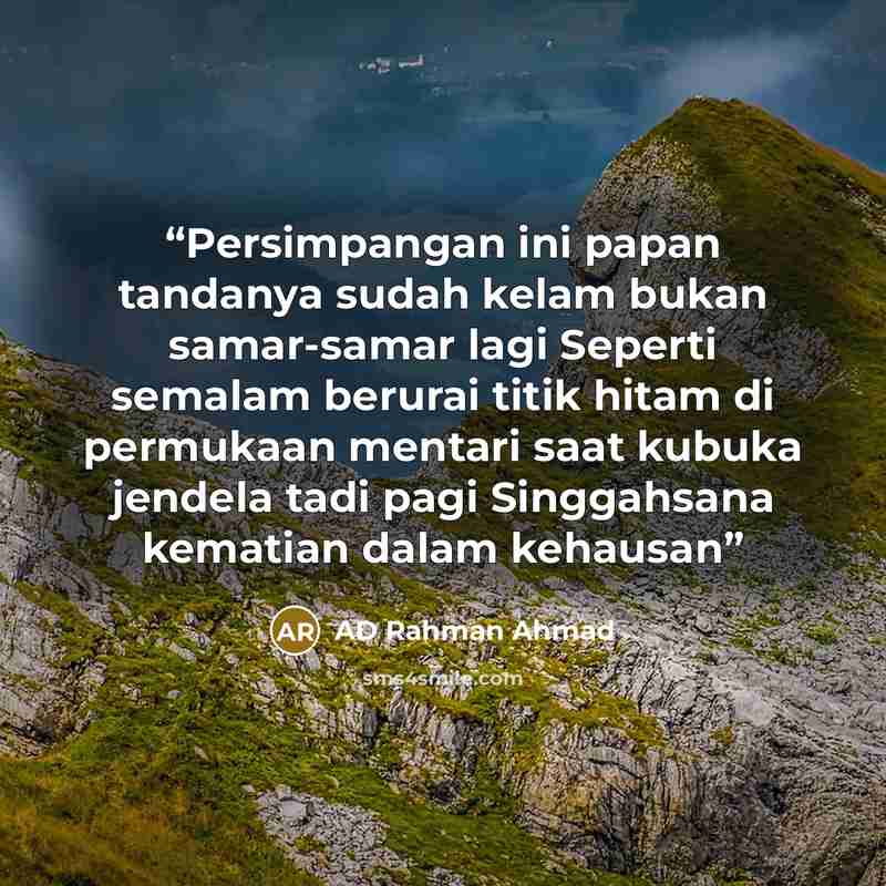 “Persimpangan ini papan tandanya sudah kelam bukan samar-samar lagi Seperti semalam berurai titik hitam di permukaan mentari saat kubuka jendela tadi pagi Singgahsana kematian dalam kehausan” quote by AD Rahman Ahmad