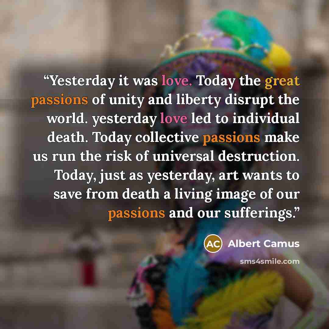 “Yesterday it was love. Today the great passions of unity and liberty disrupt the world. yesterday love led to individual death. Today collective passions make us run the risk of universal destruction. Today, just as yesterday, art wants to save from death a living image of our passions and our…” quote by Albert Camus