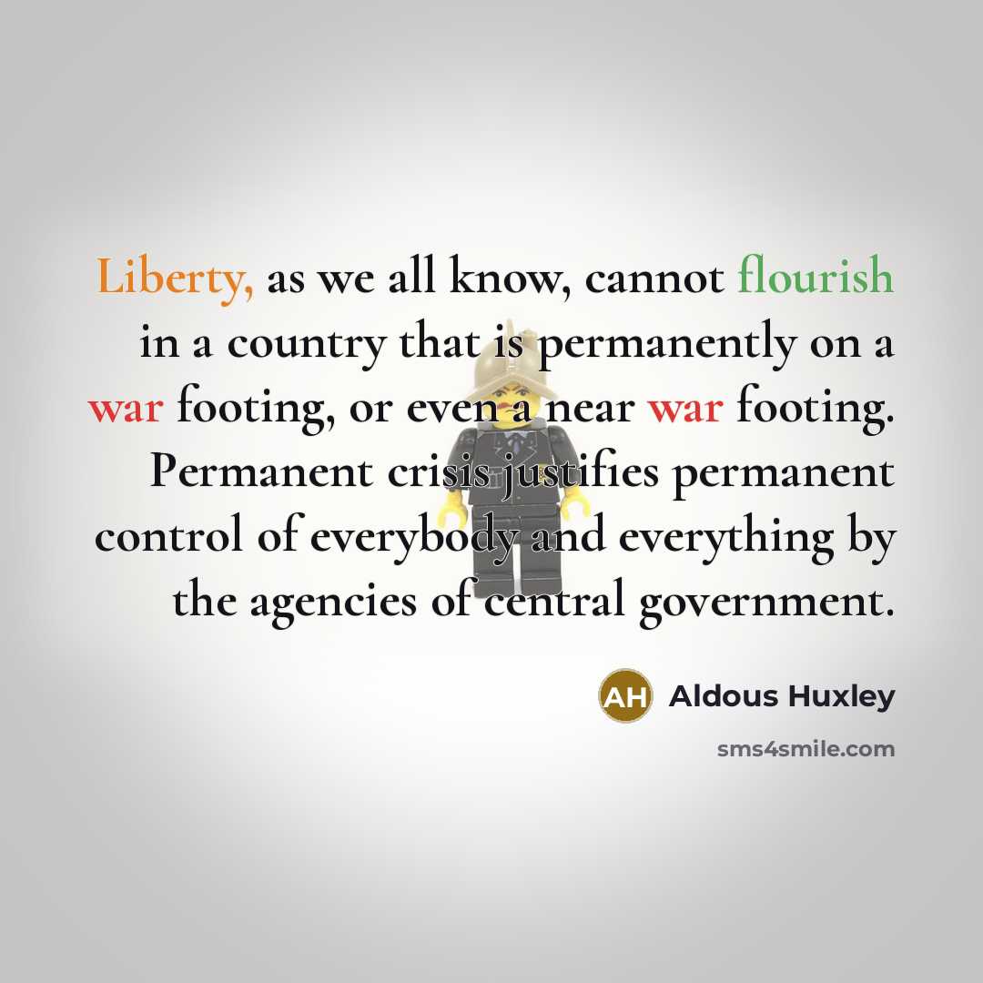 “Liberty, as we all know, cannot flourish in a country that is permanently on a war footing, or even a near war footing. Permanent crisis justifies permanent control of everybody and everything by the agencies of central government.” quote by Aldous Huxley