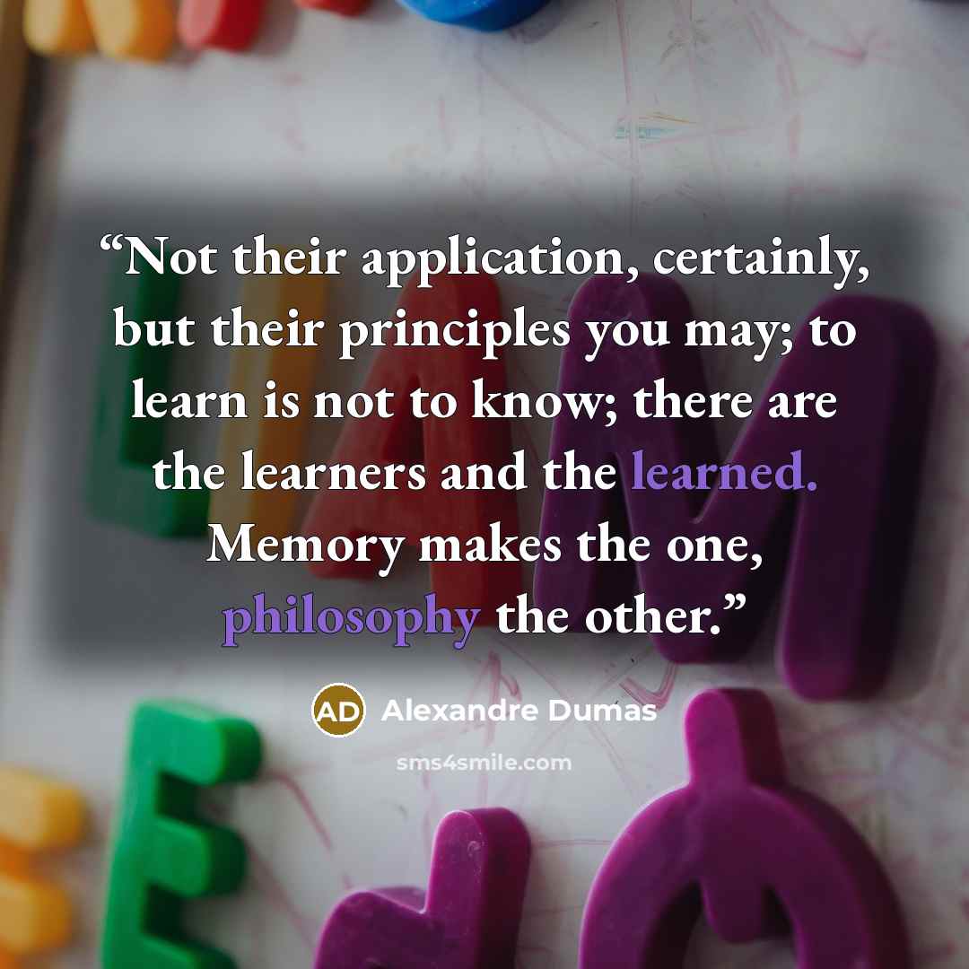 “Not their application, certainly, but their principles you may; to learn is not to know; there are the learners and the learned. Memory makes the one, philosophy the other.” quote by Alexandre Dumas
