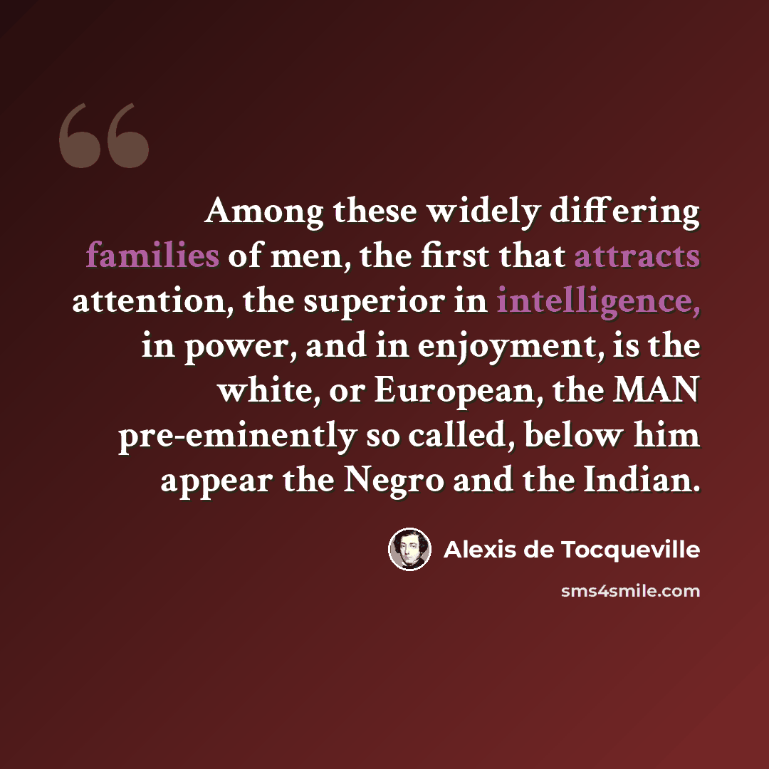 “Among these widely differing families of men, the first that attracts attention, the superior in intelligence, in power, and in enjoyment, is the white, or European, the MAN pre-eminently so called, below him appear the Negro and the Indian.” quote by Alexis de Tocqueville