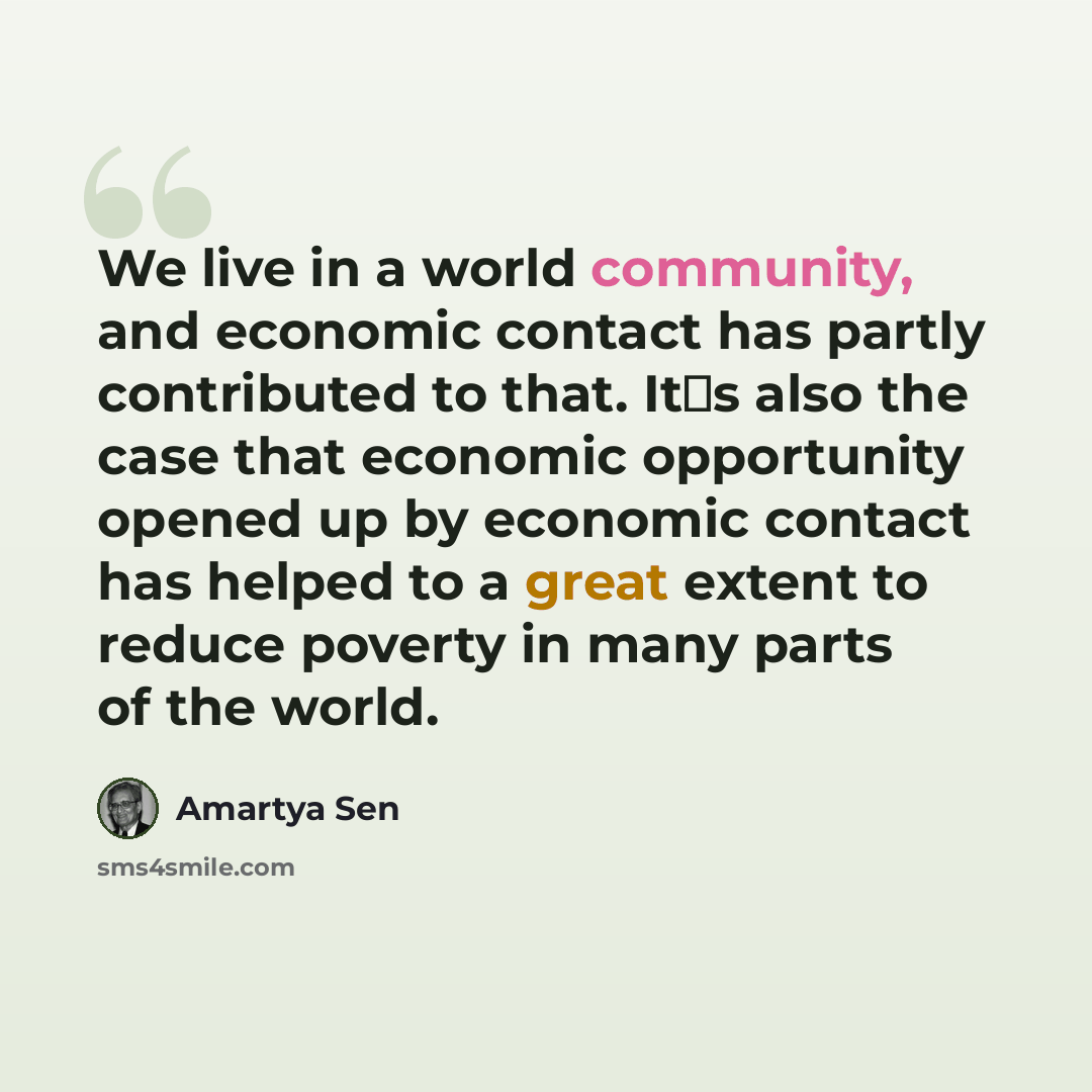 “We live in a world community, and economic contact has partly contributed to that. Its also the case that economic opportunity opened up by economic contact has helped to a great extent to reduce poverty in many parts of the world.” quote by Amartya Sen