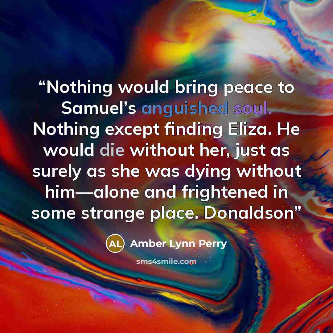 “Nothing would bring peace to Samuel’s anguished soul. Nothing except finding Eliza. He would die without her, just as surely as she was dying without him—alone and frightened in some strange place. Donaldson” quote by Amber Lynn Perry