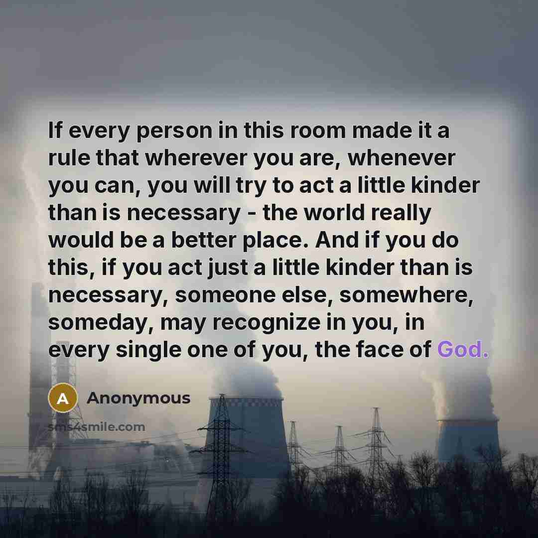 “If every person in this room made it a rule that wherever you are, whenever you can, you will try to act a little kinder than is necessary - the world really would be a better place. And if you do this, if you act just a little kinder than is necessary, someone else, somewhere, someday, may…” quote by Anonymous