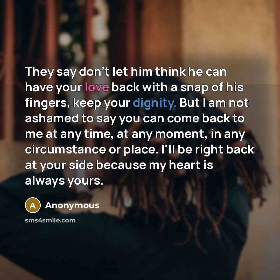“They say don't let him think he can have your love back with a snap of his fingers, keep your dignity. But I am not ashamed to say you can come back to me at any time, at any moment, in any circumstance or place. I'll be right back at your side because my heart is always yours.” quote by Anonymous
