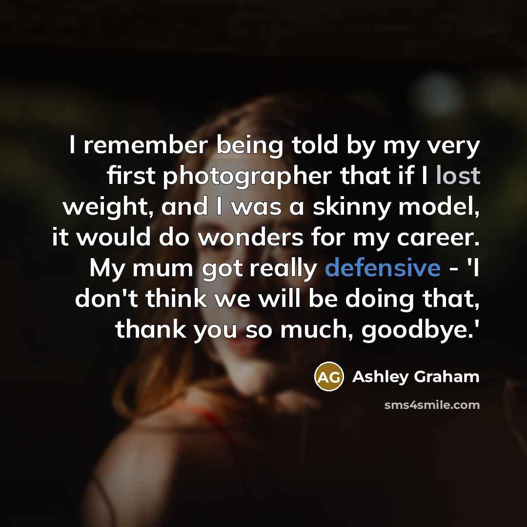 “I remember being told by my very first photographer that if I lost weight, and I was a skinny model, it would do wonders for my career. My mum got really defensive - 'I don't think we will be doing that, thank you so much, goodbye.'” quote by Ashley Graham