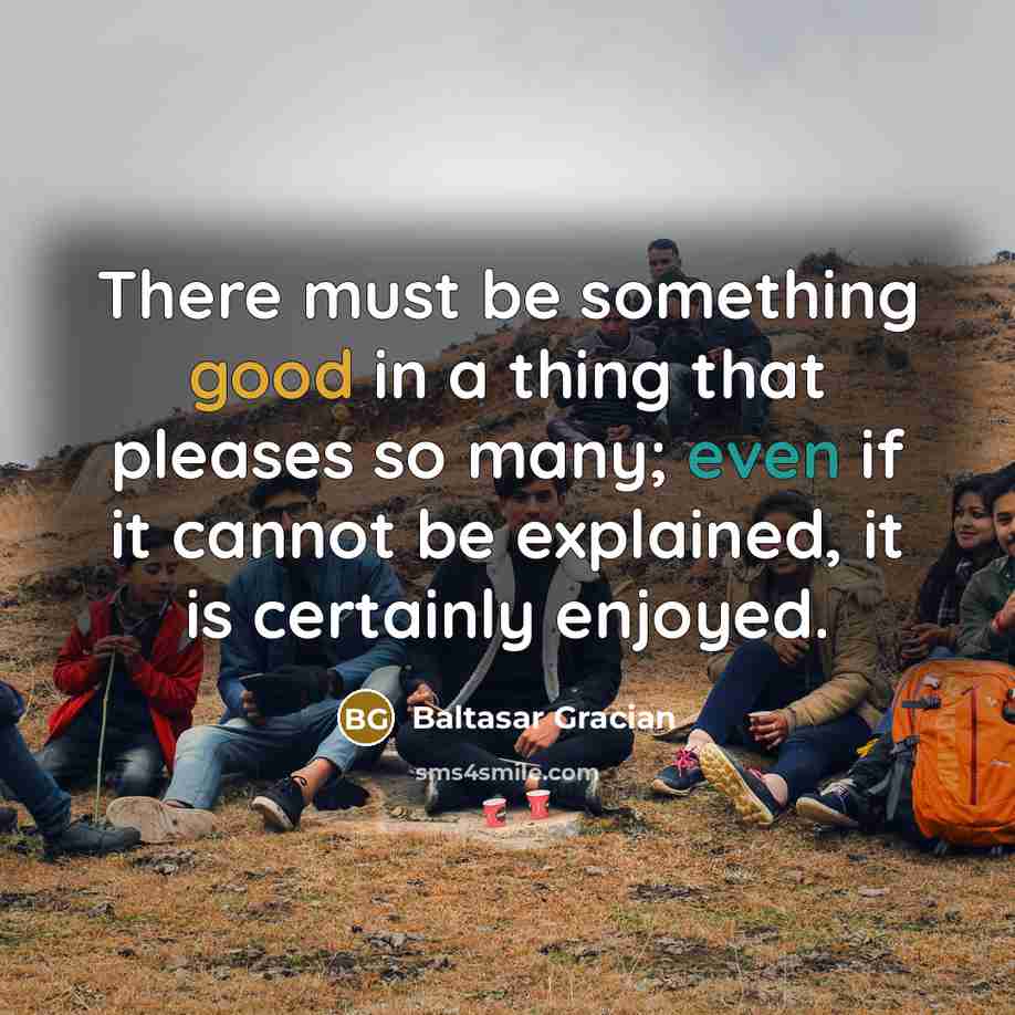 “There must be something good in a thing that pleases so many; even if it cannot be explained, it is certainly enjoyed.” quote by Baltasar Gracian