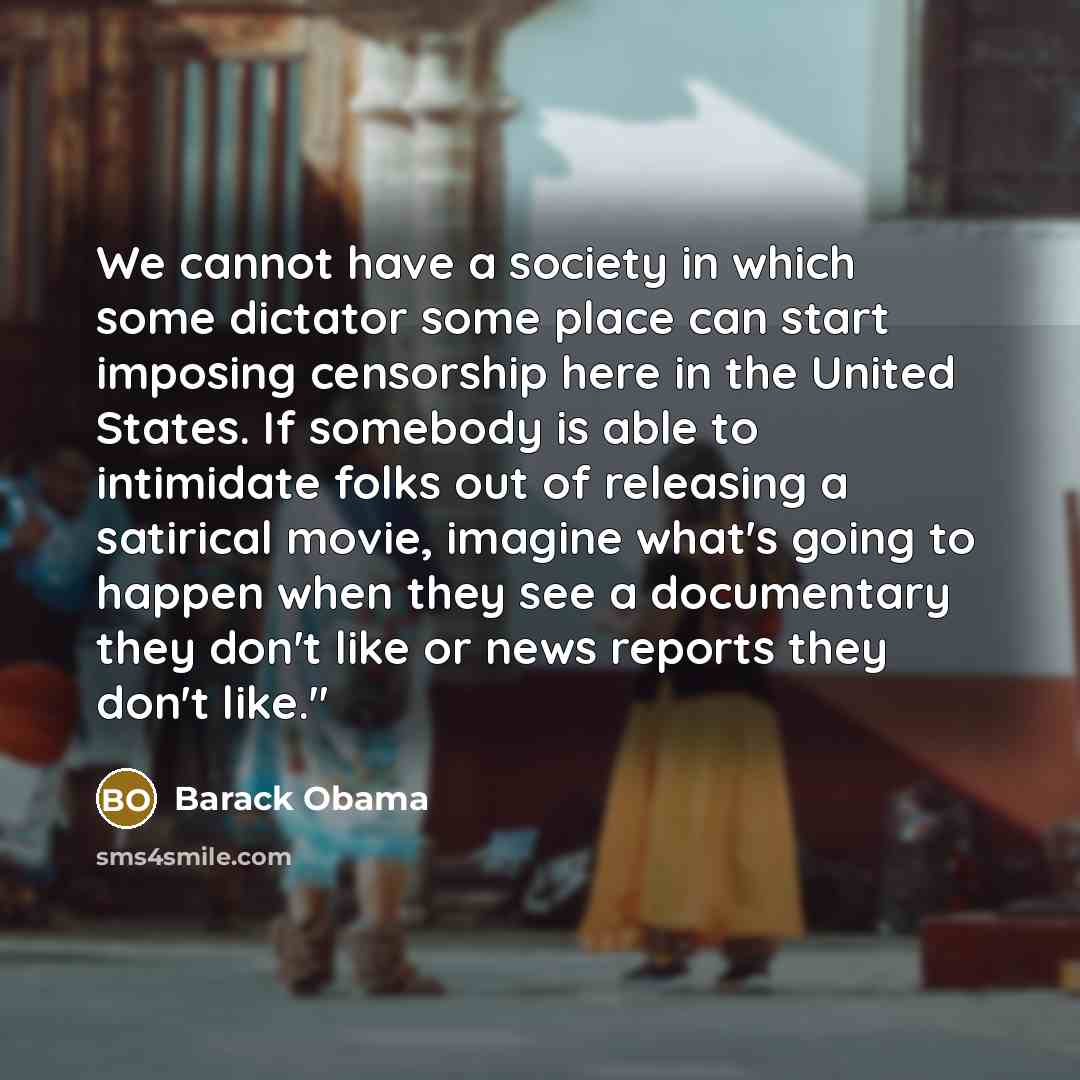 “We cannot have a society in which some dictator some place can start imposing censorship here in the United States. If somebody is able to intimidate folks out of releasing a satirical movie, imagine what's going to happen when they see a documentary they don't like or news reports they don't like."” quote by Barack Obama