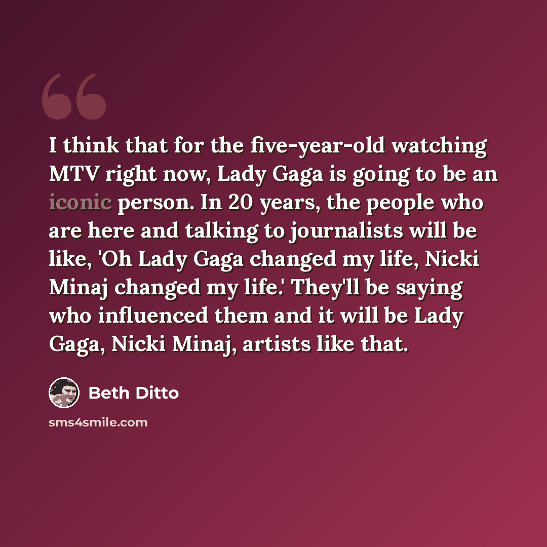 “I think that for the five-year-old watching MTV right now, Lady Gaga is going to be an iconic person. In 20 years, the people who are here and talking to journalists will be like, 'Oh Lady Gaga changed my life, Nicki Minaj changed my life.' They'll be saying who influenced them and it will be Lady…” quote by Beth Ditto