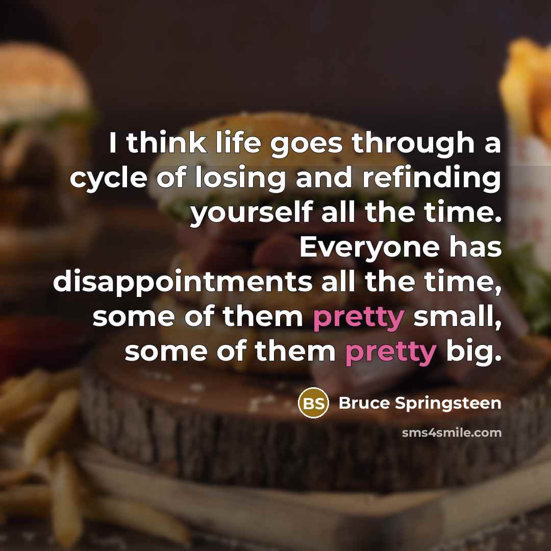 “I think life goes through a cycle of losing and refinding yourself all the time. Everyone has disappointments all the time, some of them pretty small, some of them pretty big.” quote by Bruce Springsteen